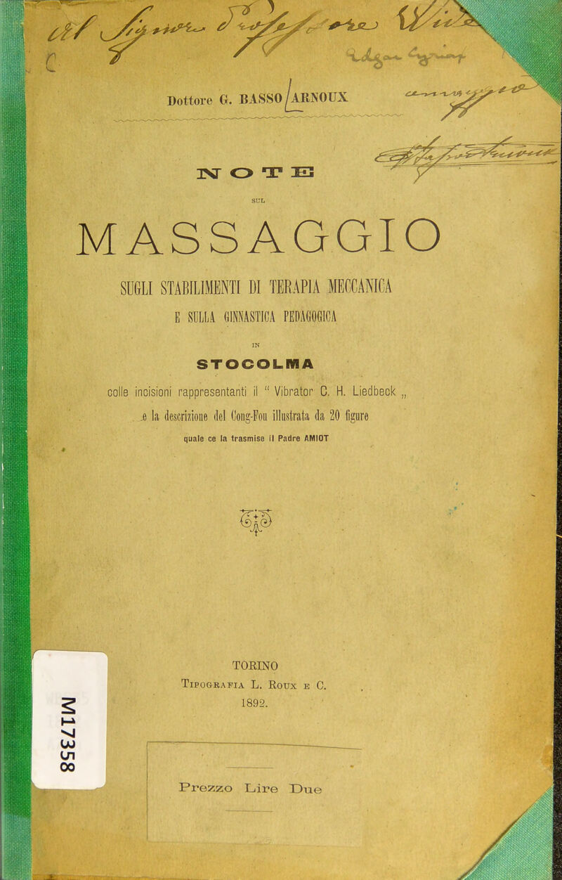 Dottore G. BASSO ^ARNOTJX 1NT T US SUL MASSAGGIO SUGLI STABILIMENTI DI TERAPIA MECCANICA E SULLA GINNASTICA PEDAGOGICA IN STOCOLMA colle incisioni rappresentanti il  Vibrator C. H. Liedbeck „ e la descrizione ilei (Jong-Fon illustrata da 20 figure quale ce la trasmise il Padre AMIOT TORINO Tipografia L. Eoux e C. 1892. 00 Prezzo Lire Due