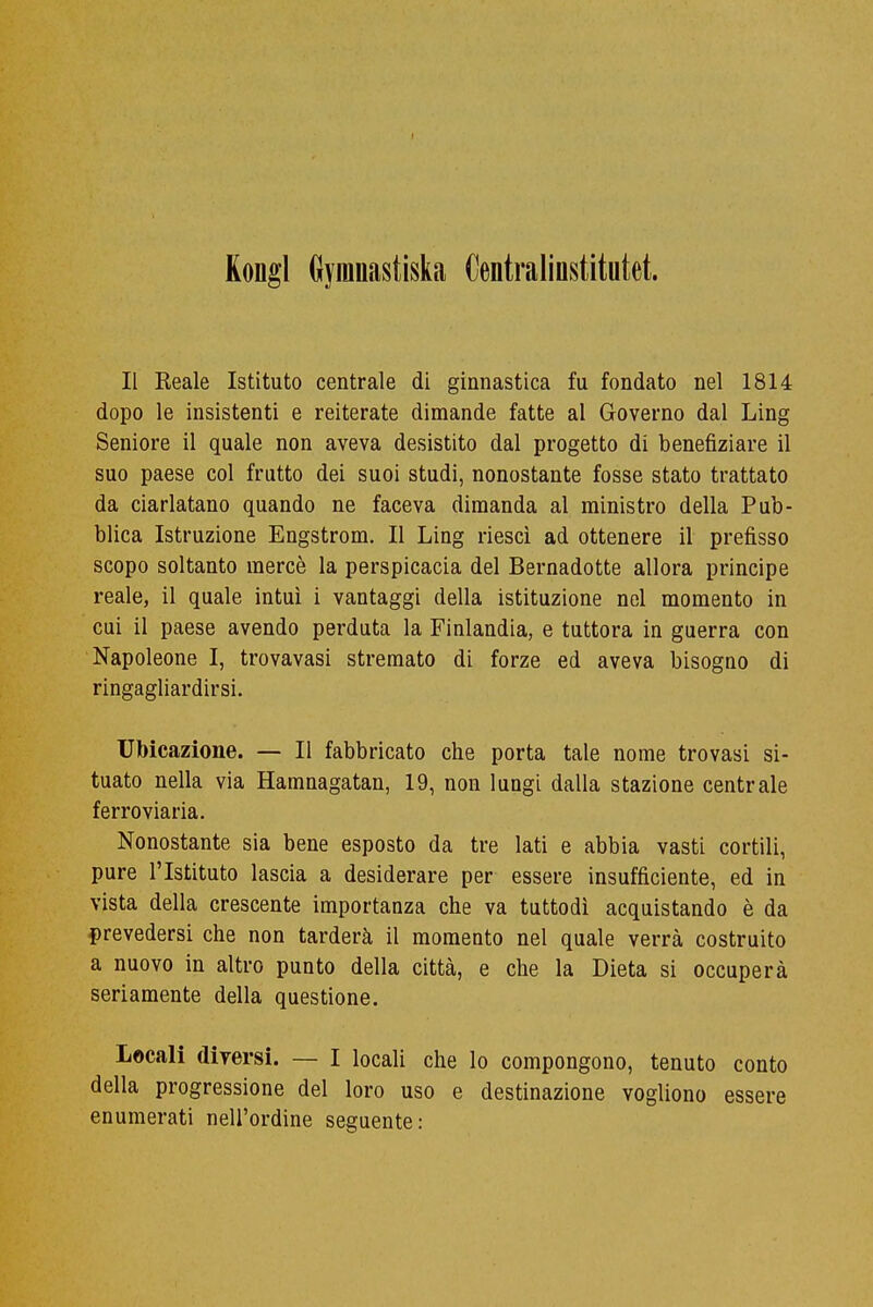 Kongl Gyranastiska Centraliustitutet. II Reale Istituto centrale di ginnastica fu fondato nel 1814 dopo le insistenti e reiterate dimande fatte al Governo dal Ling Seniore il quale non aveva desistito dal progetto di benefiziare il suo paese col frutto dei suoi studi, nonostante fosse stato trattato da ciarlatano quando ne faceva dimanda al ministro della Pub- blica Istruzione Engstrom. Il Ling riesci ad ottenere il prefìsso scopo soltanto mercè la perspicacia del Bernadotte allora principe reale, il quale intuì i vantaggi della istituzione nel momento in cui il paese avendo perduta la Finlandia, e tuttora in guerra con Napoleone I, trovavasi stremato di forze ed aveva bisogno di ringagliardirsi. Ubicazione. — Il fabbricato che porta tale nome trovasi si- tuato nella via Hamnagatan, 19, non lungi dalla stazione centrale ferroviaria. Nonostante sia bene esposto da tre lati e abbia vasti cortili, pure l'Istituto lascia a desiderare per essere insufficiente, ed in vista della crescente importanza che va tuttodì acquistando è da prevedersi che non tarderà il momento nel quale verrà costruito a nuovo in altro punto della città, e che la Dieta si occuperà seriamente della questione. Locali diversi. — I locali che lo compongono, tenuto conto della progressione del loro uso e destinazione vogliono essere enumerati nell'ordine seguente: