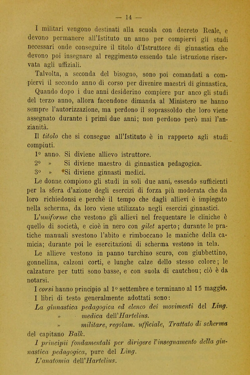 I militari vengono destinati alla scuola con decreto Reale, e devono permanere all'Istituto un anno per compiervi gli studi necessari onde conseguire il titolo d'Istruttore di ginnastica che devono poi insegnare al reggimento essendo tale istruzione riser- vata agli uffiziali. Talvolta, a seconda del bisogno, sono poi comandati a com- piervi il secondo anno di corso per divenire maestri di ginnastica. Quando dopo i due anni desiderino compiere pur anco gli studi del terzo anno, allora facendone dimanda al Ministero ne hanno sempre l'autorizzazione, ma perdono il soprassoldo che loro viene assegnato durante i primi due anni; non perdono però mai l'an- zianità. II titolo che si consegue all'Istituto è in rapporto agli studi compiuti. 1° anno. Si diviene allievo istruttore. 2° » Si diviene maestro di ginnastica pedagogica. 3° » *Si diviene ginnasti medici. Le donne compiono gli studi in soli due anni, essendo sufficienti per la sfera d'azione degli esercizi di forza più moderata che da loro richiedonsi e perchè il tempo che dagli allievi è impiegato nella scherma, da loro viene utilizzato negli esercizi ginnastici. L'uniforme che vestono gli allievi nel frequentare le cliniche è quello di società, e cioè in nero con gilet aperto ; durante le pra- tiche manuali svestono l'abito e rimboccano le maniche della ca- micia; durante poi le esercitazioni di scherma vestono in tela. Le allieve vestono in panno turchino scuro, con giubbettino, gonnellina, calzoni corti, e lunghe calze dello stesso colore; le calzature per tutti sono basse, e con suola di cautchou; ciò è da notarsi. I corsi hanno principio al 1° settembre e terminano al 15 maggio. I libri di testo generalmente adottati seno: La ginnastica pedagogica ed elenco dei movimenti del Ling. » medica àeìYHartelius. militare, regolam. ufficiale, Trattato di scherma del capitano Balle. 1 principii fondamentali per dirigere l'insegnamento della gin- nastica pedagogica, pure del Ling. L'anatomia dell'Hartelius.