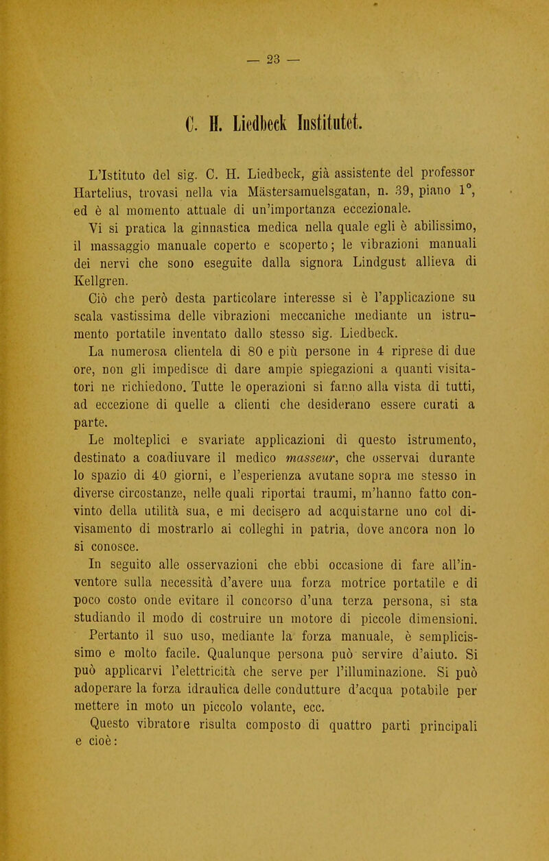 0. H. Liedbcck Institutet. L'Istituto del sig. C. H. Liedbeck, già assistente del professor Hartelius, trovasi nella via Mastersamuelsgatan, n. 39, piano 1°, ed è al momento attuale di un'importanza eccezionale. Vi si pratica la ginnastica medica nella quale egli è abilissimo, il massaggio manuale coperto e scoperto; le vibrazioni manuali dei nervi che sono eseguite dalla signora Lindgust allieva di Kellgren. Ciò che però desta particolare interesse si è l'applicazione su scala vastissima delle vibrazioni meccaniche mediante un istru- mento portatile inventato dallo stesso sig. Liedbeck. La numerosa clientela di 80 e più persone in 4 riprese di due ore, non gli impedisce di dare ampie spiegazioni a quanti visita- tori ne richiedono. Tutte le operazioni si fanno alla vista di tutti, ad eccezione di quelle a clienti che desiderano essere curati a parte. Le molteplici e svariate applicazioni di questo istrumento, destinato a coadiuvare il medico masseur, che osservai durante lo spazio di 40 giorni, e l'esperienza avutane sopra me stesso in diverse circostanze, nelle quali riportai traumi, m'hanno fatto con- vinto della utilità sua, e mi decisero ad acquistarne uno col di- visamente di mostrarlo ai colleghi in patria, dove ancora non lo si conosce. In seguito alle osservazioni che ebbi occasione di fare all'in- ventore sulla necessità d'avere una forza motrice portatile e di poco costo onde evitare il concorso d'una terza persona, si sta studiando il modo di costruire un motore di piccole dimensioni. Pertanto il suo uso, mediante la forza manuale, è semplicis- simo e molto facile. Qualunque persona può servire d'aiuto. Si può applicarvi l'elettricità che serve per l'illuminazione. Si può adoperare la forza idraulica delle condutture d'acqua potabile per mettere in moto un piccolo volante, ecc. Questo vibratore risulta composto di quattro parti principali e cioè: