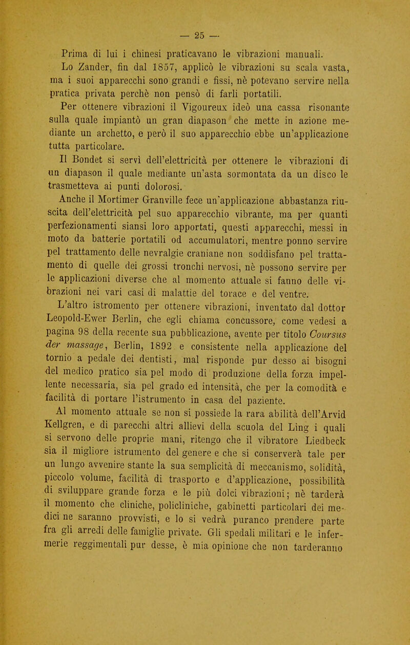 Prima di lui i chinesi praticavano le vibrazioni manuali. Lo Zander, fin dal 1857, applicò le vibrazioni su scala vasta, ma i suoi apparecchi sono grandi e fissi, nè potevano servire nella pratica privata perchè non pensò di farli portatili. Per ottenere vibrazioni il Vigoureux ideò una cassa risonante sulla quale impiantò un gran diapason che mette in azione me- diante un archetto, e però il suo apparecchio ebbe un'applicazione tutta particolare. Il Bondet si servì dell'elettricità per ottenere le vibrazioni di un diapason il quale mediante un'asta sormontata da un disco le trasmetteva ai punti dolorosi. Anche il Mortimer Granville fece un'applicazione abbastanza riu- scita dell'elettricità pel suo apparecchio vibrante, ma per quanti perfezionamenti siansi loro apportati, questi apparecchi, messi in moto da batterie portatili od accumulatori, mentre ponno servire pel trattamento delle nevralgie craniane non soddisfano pel tratta- mento di quelle dei grossi tronchi nervosi, nè possono servire per- le applicazioni diverse che al momento attuale si fanno delle vi- brazioni nei vari casi di malattie del torace e del ventre. L'altro istromento per ottenere vibrazioni, inventato dal dottor Leopold-Ewer Berlin, che egli chiama concussore, come vedesi a pagina 98 della recente sua pubblicazione, avente per titolo Coursus der massage, Berlin, 1892 e consistente nella applicazione del tornio a pedale dei dentisti, mal risponde pur desso ai bisogni del medico pratico sia pel modo di produzione della forza impel- lente necessaria, sia pel grado ed intensità, che per la comodità e facilità di portare l'istrumento in casa del paziente. Al momento attuale se non si possiede la rara abilità dell'Arvid Kellgren, e di parecchi altri allievi della scuola del Ling i quali si servono delle proprie mani, ritengo che il vibratore Liedbeck sia il migliore istrumento del genere e che si conserverà tale per un lungo avvenire stante la sua semplicità di meccanismo, solidità, piccolo volume, facilità di trasporto e d'applicazione, possibilità di sviluppare grande forza e le più dolci vibrazioni ; nè tarderà il momento che cliniche, policliniche, gabinetti particolari dei me- dici ne saranno provvisti, e lo si vedrà puranco prendere parte fra gli arredi delle famiglie private. Gli spedali militari e le infer- merie reggimentali pur desse, è mia opinione che non tarderanno