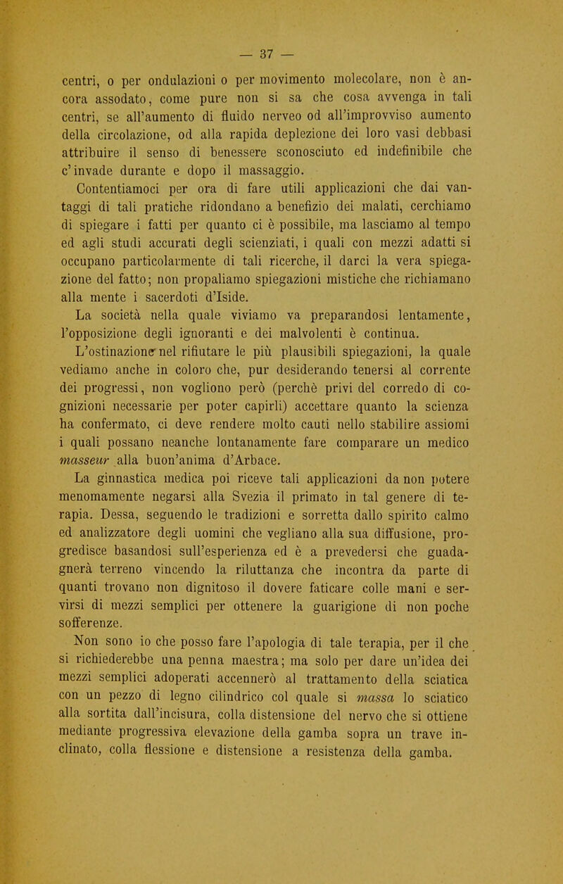 centri, o per ondulazioni o per movimento molecolare, non è an- cora assodato, come pure non si sa che cosa avvenga in tali centri, se all'aumento di fluido nerveo od all'improvviso aumento della circolazione, od alla rapida deplezione dei loro vasi debbasi attribuire il senso di benessere sconosciuto ed indefinibile che c'invade durante e dopo il massaggio. Contentiamoci per ora di fare utili applicazioni che dai van- taggi di tali pratiche ridondano a benefìzio dei malati, cerchiamo di spiegare i fatti per quanto ci è possibile, ma lasciamo al tempo ed agli studi accurati degli scienziati, i quali con mezzi adatti si occupano particolarmente di tali ricerche, il darci la vera spiega- zione del fatto; non propaliamo spiegazioni mistiche che richiamano alla mente i sacerdoti d'Iside. La società nella quale viviamo va preparandosi lentamente, l'opposizione degli ignoranti e dei malvolenti è continua. L'ostinazione* nel rifiutare le più plausibili spiegazioni, la quale vediamo anche in coloro che, pur desiderando tenersi al corrente dei progressi, non vogliono però (perchè privi del corredo di co- gnizioni necessarie per poter capirli) accettare quanto la scienza ha confermato, ci deve rendere molto cauti nello stabilire assiomi i quali possano neanche lontanamente fare comparare un medico masseur alla buon'anima d'Arbace. La ginnastica medica poi riceve tali applicazioni da non potere menomamente negarsi alla Svezia il primato in tal genere di te- rapia. Dessa, seguendo le tradizioni e sorretta dallo spirito calmo ed analizzatore degli uomini che vegliano alla sua diffusione, pro- gredisce basandosi sull'esperienza ed è a prevedersi che guada- gnerà terreno vincendo la riluttanza che incontra da parte di quanti trovano non dignitoso il dovere faticare colle mani e ser- virsi di mezzi semplici per ottenere la guarigione di non poche sofferenze. Non sono io che posso fare l'apologia di tale terapia, per il che si richiederebbe una penna maestra; ma solo per dare un'idea dei mezzi semplici adoperati accennerò al trattamento della sciatica con un pezzo di legno cilindrico col quale si massa lo sciatico alla sortita dall'incisura, colla distensione del nervo che si ottiene mediante progressiva elevazione della gamba sopra un trave in- clinato, colla flessione e distensione a resistenza della gamba.