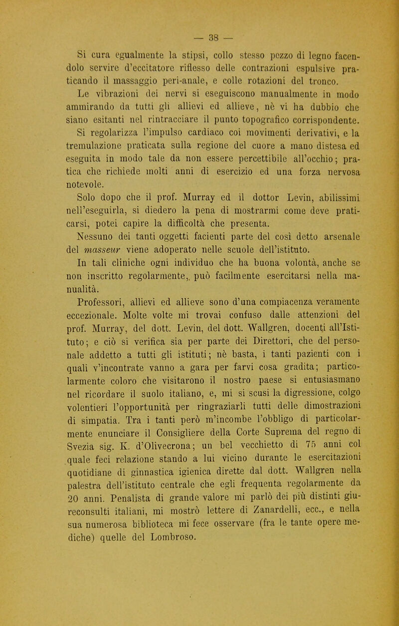 Si cura egualmente la stipsi, collo stesso pezzo di legno facen- dolo servire d'eccitatore riflesso delle contrazioni espulsive pra- ticando il massaggio peri-anale, e colle rotazioni del tronco. Le vibrazioni dei nervi si eseguiscono manualmente in modo ammirando da tutti gli allievi ed allieve, nò vi ha dubbio che siano esitanti nel rintracciare il punto topografico corrispondente. Si regolarizza l'impulso cardiaco coi movimenti derivativi, e la tremulazione praticata sulla regione del cuore a mano distesa ed eseguita in modo tale da non essere percettibile all'occhio; pra- tica che richiede molti anni di esercizio ed una forza nervosa notevole. Solo dopo che il prof. Murray ed il dottor Levin, abilissimi nell'eseguirla, si diedero la pena di mostrarmi come deve prati- carsi, potei capire la difficoltà che presenta. Nessuno dei tanti oggetti facienti parte del così detto arsenale del masseur viene adoperato nelle scuole dell'istituto. In tali cliniche ogni individuo che ha buona volontà, anche se non inscritto regolarmente,, può facilmente esercitarsi nella ma- nualità. Professori, allievi ed allieve sono d'una compiacenza veramente eccezionale. Molte volte mi trovai confuso dalle attenzioni del prof. Murray, del dott. Levin, del dott. Wallgren, docenti all'Isti- tuto ; e ciò si verifica sia per parte dei Direttori, che del perso- nale addetto a tutti gli istituti; nè basta, i tanti pazienti con i quali v'incontrate vanno a gara per farvi cosa gradita; partico- larmente coloro che visitarono il nostro paese si entusiasmano nel ricordare il suolo italiano, e, mi si scusi la digressione, colgo volentieri l'opportunità per ringraziarli tutti delle dimostrazioni di simpatia. Tra i tanti però m'incombe l'obbligo di particolar- mente enunciare il Consigliere della Corte Suprema del regno di Svezia sig. K. d'Olivecrona; un bel vecchietto di 75 anni col quale feci relazione stando a lui vicino durante le esercitazioni quotidiane di ginnastica igienica dirette dal dott. Wallgren nella palestra dell'istituto centrale che egli frequenta regolarmente da 20 anni. Penalista di grande valore mi parlò dei più distinti giu- reconsulti italiani, mi mostrò lettere di Zanardelli, ecc., e nella sua numerosa biblioteca mi fece osservare (fra le tante opere me- diche) quelle del Lombroso.