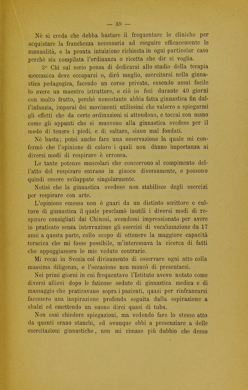 Nè si creda che debba bastare il frequentare le cliniche per acquistare la franchezza necessaria ad eseguire efficacemente le manualità, e la pronta intuizione richiesta in ogni particolar caso perchè sia compilata l'ordinanza o ricetta che dir si voglia. 3° Chi sul serio pensa di dedicarsi allo studio della terapia meccanica deve occuparsi o, dirò meglio, esercitarsi nella ginna- stica pedagogica, facendo un corso privato, essendo assai facile lo avere un maestro istruttore, e ciò io feci durante 40 giorni con molto frutto, perchè nonostante abbia fatta ginnastica fin dal- l'infanzia, imparai dei movimenti utilissimi che valsero a spiegarmi gli effetti che da certe ordinazioni si attendono, e toccai con mano come gli appunti che si muovono alla ginnastica svedese per il modo di tenere i piedi, e di saltare, siano mal fondati. Nè basta; potei anche fare una osservazione la quale mi con- fermò che l'opinione di coloro i quali non danno importanza ai diversi modi di respirare è erronea. Le tante potenze muscolari che concorrono al compimento del- l'atto del respirare entrano in giuoco diversamente, e possono quindi essere sviluppate singolarmente. Notisi che la ginnastica svedese non stabilisce degli esercizi per respirare con arte. L'opinione emessa non è guari da un distinto scrittore e cul- tore di ginnastica il quale proclamò inutili i diversi modi di re- spirare consigliati dai Chinesi, avendomi impressionato per avere io praticato senza interruzione gli esercizi di vocalizzazione da 17 anni a questa parte, collo scopo di ottenere la maggiore capacità toracica che mi fosse possibile, m'interessava la ricerca di fatti che appoggiassero le mie vedute contrarie. Mi recai in Svezia col divisamento di osservare ogni atto colla massima diligenza, e l'occasione non mancò di presentarsi. Nei primi giorni in cui frequentavo l'Istituto avevo notato come diversi allievi dopo le faticose sedute di ginnastica medica e di massaggio che praticavano sopra i pazienti, quasi per rinfrancarsi facessero una inspirazione profonda seguita dalla espirazione a sbalzi ed emettendo un suono direi quasi di tuba. Non osai chiedere spiegazioni, ma vedendo fare lo stesso atto da quanti erano stanchi, ed ovunque ebbi a presenziare a delle esercitazioni ginnastiche, non mi rimase più dubbio che desso