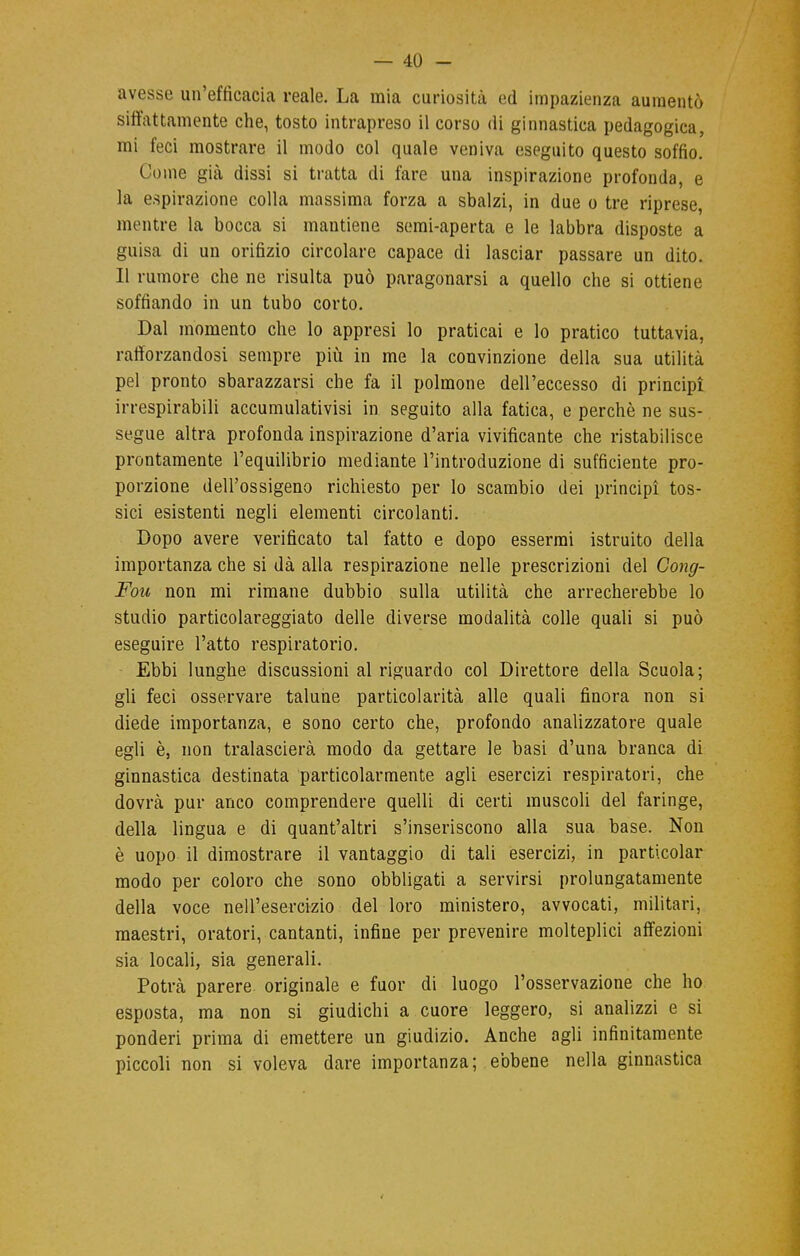 avesse un'efficacia reale. La mia curiosità ed impazienza aumentò siffattamente che, tosto intrapreso il corso di ginnastica pedagogica, mi feci mostrare il modo col quale veniva eseguito questo soffio. Come già dissi si tratta di fare una inspirazione profonda, e la espirazione colla massima forza a sbalzi, in due o tre riprese, mentre la bocca si mantiene semi-aperta e le labbra disposte a guisa di un orifizio circolare capace di lasciar passare un dito. Il rumore che ne risulta può paragonarsi a quello che si ottiene soffiando in un tubo corto. Dal momento che lo appresi lo praticai e lo pratico tuttavia, rafforzandosi sempre più in me la convinzione della sua utilità pel pronto sbarazzarsi che fa il polmone dell'eccesso di principi irrespirabili accumulativisi in seguito alla fatica, e perchè ne sus- segue altra profonda inspirazione d'aria vivificante che ristabilisce prontamente l'equilibrio mediante l'introduzione di sufficiente pro- porzione dell'ossigeno richiesto per lo scambio dei principi tos- sici esistenti negli elementi circolanti. Dopo avere verificato tal fatto e dopo essermi istruito della importanza che si dà alla respirazione nelle prescrizioni del Gong- Fou non mi rimane dubbio sulla utilità che arrecherebbe lo studio particolareggiato delle diverse modalità colle quali si può eseguire l'atto respiratorio. Ebbi lunghe discussioni al riguardo col Direttore della Scuola; gli feci osservare talune particolarità alle quali finora non si diede importanza, e sono certo che, profondo analizzatore quale egli è, non tralascerà modo da gettare le basi d'una branca di ginnastica destinata particolarmente agli esercizi respiratori, che dovrà pur anco comprendere quelli di certi muscoli del faringe, della lingua e di quant'altri s'inseriscono alla sua base. Non è uopo il dimostrare il vantaggio di tali esercizi, in particola!* modo per coloro che sono obbligati a servirsi prolungatamente della voce nell'esercizio del loro ministero, avvocati, militari, maestri, oratori, cantanti, infine per prevenire molteplici affezioni sia locali, sia generali. Potrà parere, originale e fuor di luogo l'osservazione che ho esposta, ma non si giudichi a cuore leggero, si analizzi e si ponderi prima di emettere un giudizio. Anche agli infinitamente piccoli non si voleva dare importanza; ebbene nella ginnastica