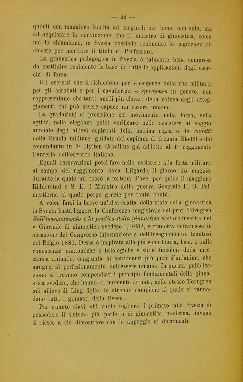 quindi con maggiore facilità ad eseguirli per bene, non solo, ma ad acquistare la convinzione che il maestro di ginnastica, come noi lo chiamiamo, in Svezia possiede realmente le cognizioni ri- chieste per meritare il titolo di Professore. La ginnastica pedagogica in Svezia è talmente bene compresa da costituire realmente la base di tutte le applicazioni degli eser- cizi di forza. Gli esercizi che si richiedono per le esigenze della vita militare, per gli acrobati e per i cavallerizzi e sportsmen in genere, non rappresentano che tanti anelli più elevati della catena degli atteg- giamenti cui può essere capace un essere umano. Le gradazioni di precisione nei movimenti, nella forza, nella agilità, nella eleganza potei verificare nello assistere al saggio annuale degli allievi aspiranti della marina regia e dei cadetti della Scuola militare, guidato dal capitano di fregata Ekelof e dal comandante in 2a Hylten Cavallius già addetto al 1° reggimento Fanteria dell'esercito italiano. Eguali osservazioni potei fare nello assistere alla festa militare al campo del reggimento Svea Lifgarde, il giorno 15 maggio, durante la quale mi toccò la fortuna d'aver per guida il maggiore Ridderstad e S. E. il Ministro della guerra Generale F. G. Pal- mestierna al quale porgo grazie per tanta bontà. A voler farsi in breve un'idea esatta dello stato della ginnastica in Svèzia basta leggere la Conferenza magistrale del prof. Torngren Sull'insegnamento e la pratica della ginnastica scolare inserita nel « Giornale di ginnastica svedese », 1881, e tradotta in francese in occasione del Congresso internazionale dell'insegnamento, tenutosi nel Belgio 1880. Dessa è inspirata alla più sana logica, basata sulle conoscenze anatomiche e fisiologiche e sulle funzioni della mec- canica animale, congiunta ai sentimenti più puri d'un'anima che agogna al perfezionamento dell'essere umano. In questa pubblica- zione si trovano compendiati i principii fondamentali della ginna- stica svedese, che hanno, al momento attuale, nello stesso Torngren già allievo di Ling figlio, lo strenuo campione al quale si ranno- dano tutti i ginnasti della Svezia. Per quanto siavi chi vuole togliere il primato alla Svezia di possedere il sistema più perfetto di ginnastica moderna, invano si riesce a ciò dimostrare con lo appoggio di documenti.