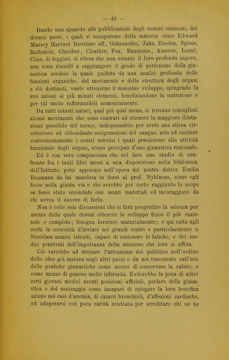 Dando uno sguardo alle pubblicazioni degli uomini eminenti, dei diversi paesi, i quali si occuparono della materia come Edward Mussey Hartwel Direttore off., Gutsnneths, Jabn, Eiselen, Spiess, Rothstein, Chreiber, Cleather, Fox, Baumann, Amoros, Lesné, Clias, di leggieri si rileva cbe non ostante il loro profondo sapere, non sono riusciti a raggiungere il grado di perfezione della gin- nastica svedese la quale guidata da una analisi profonda delle funzioni organiche, del movimento e della struttura degli organi a ciò destinati, vuole ottenerne il massimo sviluppo, spingendo la sua azione ai più minuti elementi, benefiziandone la nutrizione e per tal modo rafforzandoli armonicamente. Da tutti cotesti autori, qual più qual meno, si trovano consigliati alcuni movimenti che sono contrari ad ottenere la maggiore dilata- zione possibile del torace, indispensabile per avere una attiva cir- colazione ed abbondante ossigenazione del sangue, atta ad eccitare convenientemente i centri nervosi i quali presiedono alla attività funzionale degli organi, scopo precipuo d'una ginnastica razionale. Ed è con vera compiacenza che nel fare uno studio di con- fronto fra i tanti libri messi a mia disposizione nella biblioteca dell'Istituto, potei appurare nell'opera del nostro dottor Emilio Baumann da lui mandata in dono al prof. Nyblacus, come egli fosse nella giusta via e che avrebbe per certo raggiunto lo scopo se fosse stato secondato con mezzi materiali ed incoraggiato da chi aveva il dovere di farlo. Non è colle sole discussioni che si farà progredire la scienza per mezzo della quale devesi ottenere lo sviluppo fisico il più razio- nale e completo ; bisogna lavorare materialmente ; e qui salta agli occhi la necessità d'inviare nei grandi centri e particolarmente a Stocolma uomini istruiti, capaci di sostenere le fatiche, e dei me- dici penetrati dell'importanza della missione che loro si affida. Ciò varrebbe ad attirare l'attenzione del pubblico nell'ordine delle idee già maturo negli altri paesi e da noi trascurato sull'uso delle pratiche ginnastiche come mezzo di conservare la salute, e come mezzo di guarire molte infermità. Eviterebbe la pena di udire certi giovani medici aventi posizioni ufficiali, parlare della ginna- stica e del massaggio come incapaci di spiegare la loro benefica azione nei casi d'anemia, di catarri bronchiali, d'affezioni cardiache, ed adoperarsi con poca carità cristiana per screditare chi se ne