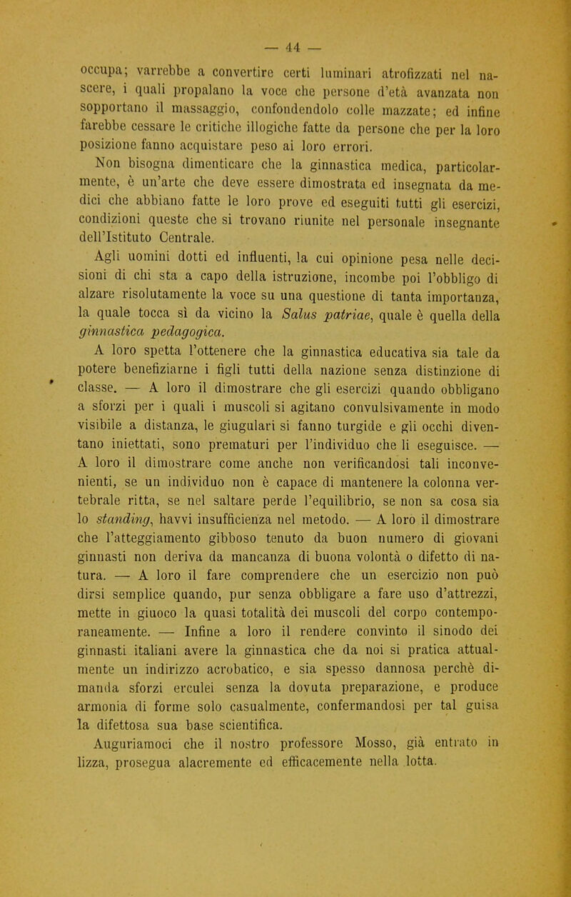 occupa; varrebbe a convertire certi luminari atrofizzati nel na- scere, i quali propalano la voce che persone d'età avanzata non sopportano il massaggio, confondendolo colle mazzate; ed infine farebbe cessare le critiche illogiche fatte da persone che per la loro posizione fanno acquistare peso ai loro errori. Non bisogna dimenticare che la ginnastica medica, particolar- mente, è un'arte che deve essere dimostrata ed insegnata da me- dici che abbiano fatte le loro prove ed eseguiti tutti gli esercizi, condizioni queste che si trovano riunite nel personale insegnante dell'Istituto Centrale. Agii uomini dotti ed influenti, la cui opinione pesa nelle deci- sioni di chi sta a capo della istruzione, incombe poi l'obbligo di alzare risolutamente la voce su una questione di tanta importanza, la quale tocca sì da vicino la Salus patriae, quale è quella della ginnastica pedagogica. A loro spetta l'ottenere che la ginnastica educativa sia tale da potere benefiziarne i figli tutti della nazione senza distinzione di classe. — A loro il dimostrare che gli esercizi quando obbligano a sforzi per i quali i muscoli si agitano convulsivamente in modo visibile a distanza, le giugulari si fanno turgide e gli occhi diven- tano iniettati, sono prematuri per l'individuo che li eseguisce. — A loro il dimostrare come anche non verificandosi tali inconve- nienti, se un individuo non è capace di mantenere la colonna ver- tebrale ritta, se nel saltare perde l'equilibrio, se non sa cosa sia lo standing, havvi insufficienza nel metodo. — A loro il dimostrare che l'atteggiamento gibboso tenuto da buon numero di giovani ginnasti non deriva da mancanza di buona volontà o difetto di na- tura. — A loro il fare comprendere che un esercizio non può dirsi semplice quando, pur senza obbligare a fare uso d'attrezzi, mette in giuoco la quasi totalità dei muscoli del corpo contempo- raneamente. — Infine a loro il rendere convinto il sinodo dei ginnasti italiani avere la ginnastica che da noi si pratica attual- mente un indirizzo acrobatico, e sia spesso dannosa perchè di- manda sforzi erculei senza la dovuta preparazione, e produce armonia di forme solo casualmente, confermandosi per tal guisa la difettosa sua base scientifica. Auguriamoci che il nostro professore Mosso, già entrato in lizza, prosegua alacremente ed efficacemente nella lotta.