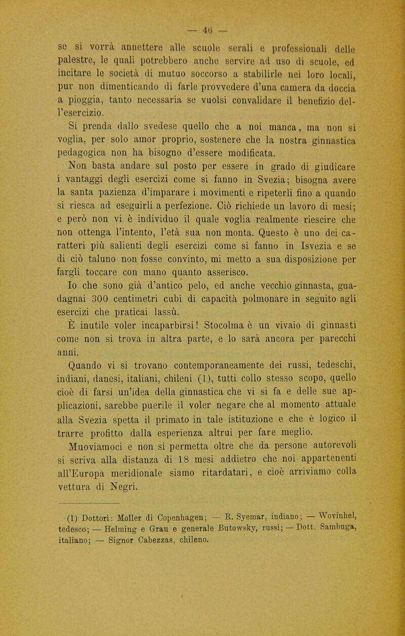 se si vorrà annettere alle scuole serali e professionali delle palestre, le quali potrebbero anche servire ad uso di scuole, ed incitare le società di mutuo soccorso a stabilirle nei loro locali, pur non dimenticando di farle provvedere d'una camera da doccia a pioggia, tanto necessaria se vuoisi convalidare il benefizio del- l'esercizio. Si prenda dallo svedese quello che a noi manca, ma non si voglia, per solo amor proprio, sostenere che la nostra ginnastica pedagogica non ha bisogno d'essere modificata. Non basta andare sul posto per essere in grado di giudicare i vantaggi degli esercizi come si fanno in Svezia; bisogna avere la santa pazienza d'imparare i movimenti e ripeterli fino a quando si riesca ad eseguirli a perfezione. Ciò richiede un lavoro di mesi; e però non vi è individuo il quale voglia realmente riescire che non ottenga l'intento, l'età sua non monta. Questo è uno dei ca- ratteri più salienti degli esercizi come si fanno in Isvezia e se di ciò taluno non fosse convinto, mi metto a sua disposizione per fargli toccare con mano quanto asserisco. Io che sono già d'antico pelo, ed anche vecchio ginnasta, gua- dagnai 300 centimetri cubi di capacità polmonare in seguito agli esercizi che praticai lassù. È inutile voler incaparbirsi ! Stocolma è un vivaio di ginnasti come non si trova in altra parte, e lo sarà ancora per parecchi anni. Quando vi si trovano contemporaneamente dei russi, tedeschi, indiani, danesi, italiani, chileni (1), tutti collo stesso scopo, quello cioè di farsi un'idea della ginnastica che vi si fa e delle sue ap- plicazioni, sarebbe puerile il voler negare che al momento attuale alla Svezia spetta il primato in tale istituzione e che è logico il trarre profitto dalla esperienza altrui per fare meglio. Muoviaraoci e non si permetta oltre che da persone autorevoli si scriva alla distanza di 18 mesi addietro che noi appartenenti all'Europa meridionale siamo ritardatari, e cioè arriviamo colla vettura di Negri. (1) Dottori: Moller di Copenhagen; — R. Syemar, indiano; — Wovinhel, tedesco; — Helming e Grau e generale Butowsky, russi; — Dott. Sambuga, italiano; — Signor Cabezzas, chileno.