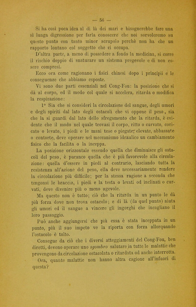 Si ha così poca idea al di là dei mari e bisognerebbe fare una sì lunga digressione per farla conoscere che noi sorvoleremo su questo punto con tanto minor scrupolo perchè non ha che un rapporto lontano col soggetto che ci occupa. D'altra parte, a meno di possedere a fondo la medicina, si corre il rischio doppio di snaturare un sistema pregevole e di non es- sere compresi. Ecco ora come ragionano i fisici, chinesi dopo i principii e le conseguenze che abbiamo esposte. Vi sono due parti essenziali nel Cong-Fou: la posizione che si dà al corpo, ed il modo col quale si accelera, ritarda o modifica la respirazione: 1° Sia che si consideri la circolazione del sangue, degli umori e degli spiriti dal lato degli ostacoli che vi oppone il peso, sia che la si guardi dal lato dello sfregamento che la ritarda, è evi- dente che il modo nel quale trovasi il corpo, ritto o curvato, cori- cato o levato, i piedi e le mani tese o piegate'elevate, abbassate o contorte, deve operare nel meccanismo idraulico un cambiamento fisico che la facilita o la inceppa. La posizione orizzontale essendo quella che diminuisce gli osta- coli del peso, è puranco quella che è più favorevole alla circola- zione: quella d'essere in piedi al contrario, lasciando tutta la resistenza all'azione del peso, ella deve necessariamente rendere la circolazione più difficile; per la stessa ragione a seconda che tengonsi le braccia, i piedi e la testa o levati od inclinati o cur- vati, deve divenire più o meno agevole. Ma questo non è tutto; ciò che la ritarda in un punto le dà più forza dove non trova ostacolo ; e di là (da quel punto) aiuta gli umori ed il sangue a vincere gli ingorghi che incagliano il loro passaggio. Può. anche aggiungersi che più essa è stata inceppata in un punto, più il suo impeto ve la riporta con forza allorquando l'ostacolo è tolto. Consegue da ciò che i diversi atteggiamenti del Cong-Fou, ben diretti, devono operare uno sgombro salutare in tutte le malattie che provengono da circolazione ostacolata o ritardata od anche interrotta. Ora, quante malattie non hanno altra cagione aU'infuori di questa?