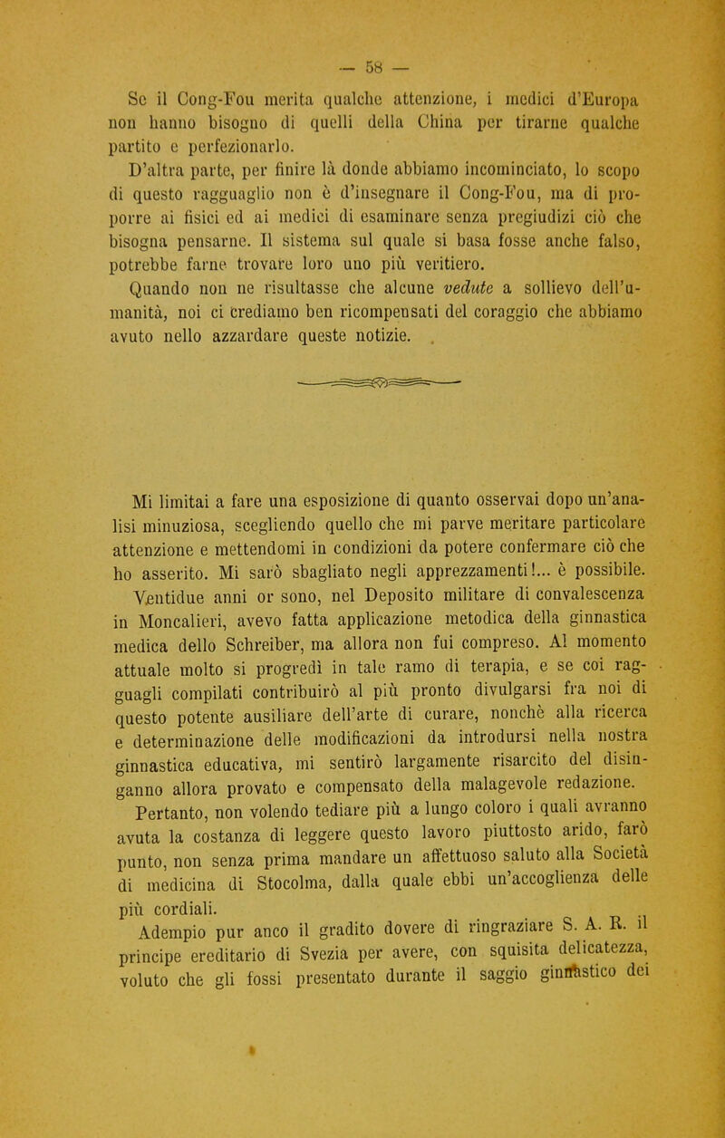 Se il Cong-Fou merita qualche attenzione, i medici d'Europa non hanno bisogno di quelli della China per tirarne qualche partito e perfezionarlo. D'altra parte, per finire là donde abbiamo incominciato, lo scopo di questo ragguaglio non è d'insegnare il Cong-Fou, ma di pro- porre ai fisici ed ai medici di esaminare senza pregiudizi ciò che bisogna pensarne. Il sistema sul quale si basa fosse anche falso, potrebbe farne trovare loro uno più veritiero. Quando non ne risultasse che alcune vedute a sollievo dell'u- manità, noi ci Crediamo ben ricompensati del coraggio che abbiamo avuto nello azzardare queste notizie. Mi limitai a fare una esposizione di quanto osservai dopo un'ana- lisi minuziosa, scegliendo quello che mi parve meritare particolare attenzione e mettendomi in condizioni da potere confermare ciò che ho asserito. Mi sarò sbagliato negli apprezzamenti!... è possibile. Yentidue anni or sono, nel Deposito militare di convalescenza in Moncalieri, avevo fatta applicazione metodica della ginnastica medica dello Schreiber, ma allora non fui compreso. Al momento attuale molto si progredì in tale ramo di terapia, e se coi rag- guagli compilati contribuirò al più pronto divulgarsi fra noi di questo potente ausiliare dell'arte di curare, nonché alla ricerca e determinazione delle modificazioni da introdursi nella nostra ginnastica educativa, mi sentirò largamente risarcito del disin- ganno allora provato e compensato della malagevole redazione. ' Pertanto, non volendo tediare più a lungo coloro i quali avranno avuta la costanza di leggere questo lavoro piuttosto arido, farò punto, non senza prima mandare un affettuoso saluto alla Società di medicina di Stocolma, dalla quale ebbi un'accoglienza delle più cordiali. Adempio pur anco il gradito dovere di ringraziare S. A. R. il principe ereditario di Svezia per avere, con squisita delicatezza, voluto che gli fossi presentato durante il saggio ginnastico dei