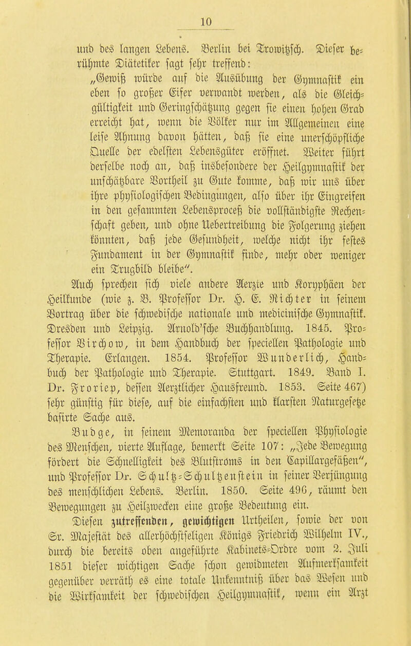 itnb bei langen Sebent. Berlin bei £tottn|jfcf). ©iefer fce; rühmte SDiätetifer fagt fetjr treffenb: „©ewtfc würbe auf bie Slulübung ber ©pinafHt ein eben fo großer ©ifer uermanbt werben, all bie ©leicf^ gültigfeit itnb ©eringfdjäfcung gegen fie einen t)ot)en ©rab erreicht J»at, wenn bie Böller nur im Stügemeinen eine Jctfe Stynung bar-ou ptten, baft fie eine unerfdjöpflidje Duelle ber ebelften Sebenlgüter eröffnet. SBeiter füfjrt berfelbe nodj an, bafj inlbefonbere ber ^eilgnmnaftif ber unfehlbare Bottrjeit ju ©ute fomme, baft wir unl über i£»re p^fiologifdjen Bebinguugeu, alfo über ilw Eingreifen in ben gefammten Sebenlprocef? bie uoltftänbigfte 9?edjen= fcfjaft geben, unb ofjne Uebertreibung bie Folgerung gießen tonnten, baft jebe ©efunbfjeit, meiere nidjt ifjr feftel gunbament in ber ©nmnaftif finbe, mefjt ober weniger- em Strugbilb bleibe. Slucf) fprecfjeit fiel) uiele anbete SHerjte unb ßotnpljäen ber «Qeilfunbe (wie j. 33. ^tofeffot Dr. ©. Sftidjtet in feinem SSotttag übet bie fc£)webifctje nationale unb mebicinifd)e ©tjmnaftif. ©reiben unb £eip;$ig. 2ttuolb'fcf)e Buctjtjanbtung. 1845. 5ßto- feffot Bitdjom, in bem ^anbbudj bet fpecietten Sßatfjologie unb SCfjerapte. ©tlangen. 1854. Sßtofeffor äöunbetlidj, §anb= bucfj bet $att)otogie unb S£r)erapte. Stuttgatt. 1849. 58anb I. Dr. groriep, beffen äCer^tltd^er £>aulfreunb. 1853. 6eite467) fefjr günftig für biefe, auf bie einfachen unb Harflen 9taturgefe§e bafitte ©actje aul. Bubge, in feinem SJietnoranba ber fpecietten ^Injfiologie belüftenden, nierte Auflage, bewerft ©eite 107: „^ebe Bewegung förbert bie ©clmelligfeit bei Blutftroml in ben (Sapittargefäjjen, unb ^rofeffor Dr. 6a)ul^©c^ut^enfteiu in feiner Verjüngung bei menfcfkicfcjen Sebenl. Bertin. 1850. 6eite 49G, räumt ben Bewegungen §u ipeitpecfen eine grofje Bebeutuug ein. ©iefen jutrcffcnbcn, gctotdjtigcn Urteilen, fowie ber uon @r. 3J?ajeftät bei attertjöctjftfetigen ^önigl griebrid; SöiUjelm IV., butct) bie bereits oben angeführte Muuetl-Dtbre vom 2. guti 1851 biefer wichtigen ©actje fdwn gewibmeteu SCufmerffainfnt gegenüber uerrätt) el eine totale ttufeuutntfj über bal Siefen unb bie 2Öirffamfeit ber fctnuebifctjen £eitgymuaftt£, wenn ein Strjt