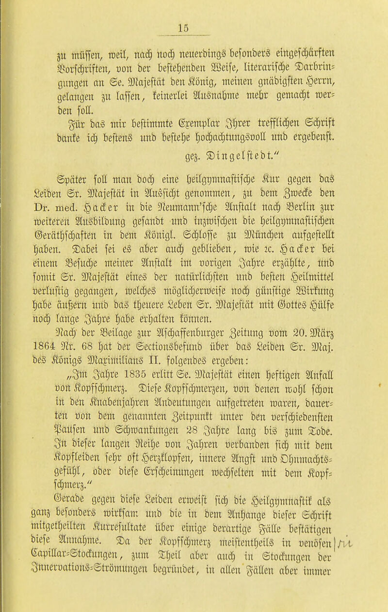 )u muffen, roeit, nad) nod; neuerbingS befonberä eingeschärften ^orfd&riften, von ber befteljenben SBeife, literartfd)e SDarbriiu gütigen an ©e. SDZajeftät ben fiöntg, meinen gnäbigften ,£errn, gelangen §n taffen, {einerlei 2tu3narjme meör gemalt wer* ben fott. pr ba§ mir beftimmte ©remptar 3t;rer trefflichen ©djrift banfe ictj beftenS nnb befiele f)oa>d)tung3üoIt nnb ergebenft. ge§. ©ingelftebt. Später fott man bodj eine Ijeilgtjmnaftifdje $ur gegen ba3 Seiben ©r. SOtajeftät in 2Iu<Sfid)t genommen, §u bem ßraeefe ben Dr. med. |>ader in bie !Jteumann'fd)e SCnftalt nad) Berlin §ur roeitereu SUtSbilbung gefanbt nnb in§ratfd)en bie I;eilgt;tnnaftifc^en ©erätfjfcfjaften in bem Äöntgl. ©d)loffe p 3)cünd;en anfgeftettt tjaben. £)abei fei e3 aber and) geblieben, toie it. igader bei einem Sefucfje meiner Stnftalt im vorigen $atjre er§äf)lte, tmb fomit ©r. SJtajeftät eine3 ber natürlichen nnb beften Heilmittel Derluftig gegangen, roeldjeä möglidjerröeife nod) günftige Söirfnng rjabe ändern nnb ba3 tljeuere Seben ©r. SJtajeftät mit ®otte§ |>ütfe nodj lange ^alrce tjabe erhalten fönnen. !Jtad) ber Seilage §ur 2lfd)affenburger Seitung ^om 20. 3Jtär§ 1864 Str. 68 Ejat ber ©ection§befnnb über ba§ Seiben ©r. SJtaj. be§ $Önig§ SJtarimiliang II. folgerte ergeben: „3m Satire 1835 erlitt ©e. SJtajeftät einen heftigen 2lnfatt tum $opffdmters. ®iefe ^opffermterjen, tum benen toolvl fdmn in ben ^nabenjaljren Slnbeutungen aufgetreten raaren, baner= ten üon bem genannten gettpunlt unter ben üerfdjiebenften Raufen unb ©djroantungen 28 ^aljre lang big gum %obe. $n biefer langen Steifje uon $af)ren uerbanben ftd) mit bem ^opfteiben feljr oft ^erjtlopfen, innere Slngft unb Dt)nmad)t§; gefü§l, ober biefe ©rfcfjetnungen med)felten mit bem j?opf= fermtety ©erabe gegen biefe Seiben erraeift fid; bie £eilgptnaftü als ganj befonberg mirffam unb bie in bem Slnljange biefer ©d)rift mitgeteilten ^urrefultate über einige berartige gälte beftätigen biefe Sturiafime. ®a ber ^opffdjmerj tneifteutyeils in öetiäfenl/vt eapittar=©todungeu, jum £r)etl aber au<$ in ©toefungeu ber ^unert)ation§=©trömungen begiiiubet, in allen gälten aber immer