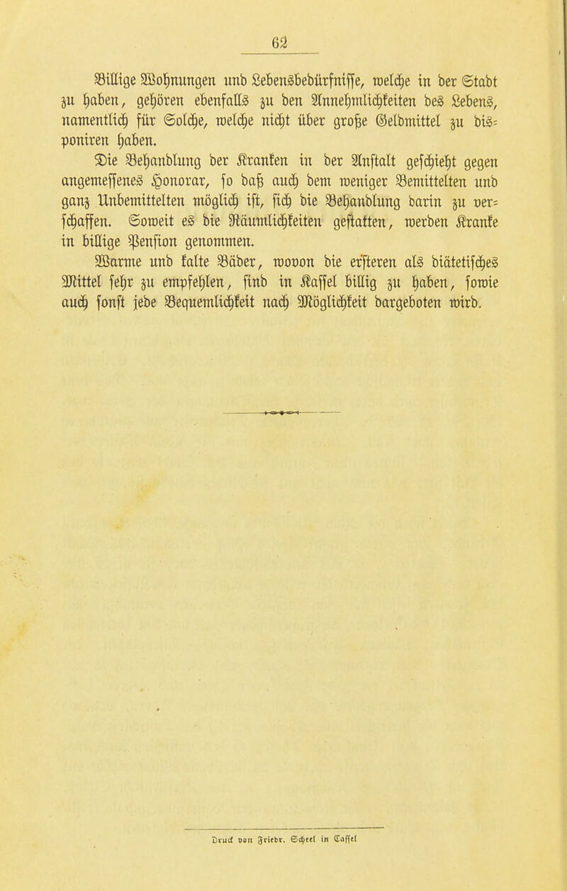 billige SBoljnnngen imb Sebenäbebürfniffe, roeld)e in ber ©tabt fjaben, gehören ebenfalls ju ben Stnne^mlic^feiten be§ Sebent, namentlich für ©oldfje, roetclje nidjt über grofte ©elbmittel p bi§= poniren fjaben. $)ie befjanblung ber j?ranfen in ber Slnftalt gefdnefjt gegen angemeffenes Honorar, fo bafj aucf; bem raeniger bemittelten unb gan§ Unbemittelten möglich ift, fidj bie befjanblung barin ju t>er= fdjaffen. ©oraett e§ bie Sftäumlicljfetten geftatten, raerben ßranfe in bittige ^ßenfion genommen. 2Barme unb falte bäber, roonon bie er'fteren als biätetifäjeg üftittel fefjr $u empfehlen, ftnb in Gaffel billig p fjaben, foroie audj fonft jebe bequemlicfjfeit nadj SUlöglic^fett bargeboten nnrb. Di-ud 0011 Jricbr. Bäjcti in Cafftl