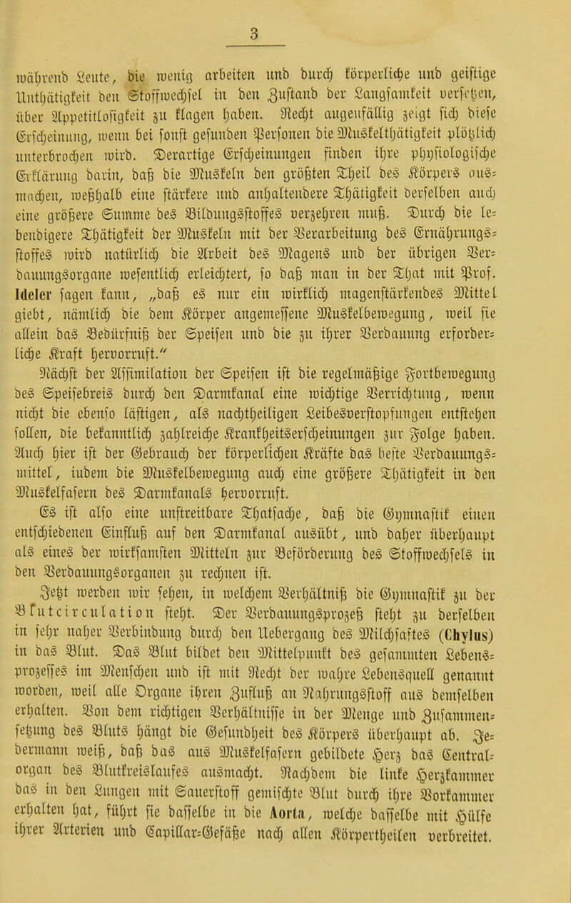 iüä()i-eiib Seute, bie wenig arbeiten imb burc^ körperliche unb geiftige Unt(jätiöEeit ben ©toffiuedjfel in ben ^uftanb ber Sangfamfeit uerfc{3en, über Stvpetittofigfeit sn fingen Ijaben. dleä)t augenfällig jeigt fid) biefe ©vfdjeinuug, wenn bei fonft gefunben ^erfonen bie 3)tu§felt(jätigfeit plöl^lidj unterbrod;en lüirb. ©erartige ®rfd)einungen finben iljre pt)i)fiologifd)c ©iflärnng bnrin, ba^ bie 5Kngfetn ben größten be§ ^örper§ on§= niad;en, lue^ljalb eine ftärfere unb anl)altenbere Sliätigfeit berfelben and) eine größere ©umme be§ Silbung§ftoffe§ üeräel;ren nin^. ®nrd) bie le= benbigere Sljätigfeit ber 3Jiu§feln mit ber §8erarbeitung beg (Srnäf)rung§= ftoffeS luirb nntürtid; bie Slrbeit be§ 9:)tagen§ nnb ber übrigen 55er= banunggorgane luefentlic^ erleidjtert^ fo ba^ man in ber %l)at mit 5|Jrof. Ideler fagen fann, „ba| e^ nur ein roirflid) ntagenftärfenbeS 3)Uttel giebt, nämlid^ bie bem .Körper angemeffene aJin^Mbemegung, roeil fie allein baä Sebürfnife ber ©peifen nnb bie jn il;rer S5erbauung erforber= lic^e ^raft t^eroorrnft/' 9^äd)ft ber Slffimilation ber «Speiden ift bie regelmäßige ^^ortberaegung be§ ©peifebreig bur(^ ben ©armfanal eine mic^tige 5?errid)tung, roenn nid)t bie ebenso läftigen, aU nad;tl)eiligen Seibeloerftopfungen entftetien foöen, öie befanntlid^ jalilreii^e ^ranf§eit§erfd;einungen jur ?^olge l)aben. 2luc^ liier ift ber ©ebrauc^ ber förperUdjen Gräfte ba§ befte ^>erbauung§= mittel, iubem bie Söiugfelbemegung aud; eine größere Stljätigfeit in ben SJJugfelfafern be§ ©armfanal^ ^ercorruft. ift alfo eine unftreitbare S:£)atfad;e, baß bie (Sijmnaftil einen entfc^iebenen ©inflnß auf ben ©armfanal ausübt, unb balier nberliaupt nlg eines ber mirffamften 3Jlitteln jur §8cförbernng beS ©toffiüed;fel§ in ben 3Serbauung§organen jn red;nen ift. ^e^t merben mir feigen, in meldjem 5ßerl)ältniß bie ©ymnaftif jn ber ^-öTutcirculation ftet)t. S)er S^erbauunggproäeß ftet)t sn berfelben in fefir naiver 53erbinbung bnrd; ben llebergang be§ 3Jtitd;fafte§ (Chylus) in ba§ S3tut. ®ag 93lnt bilbet ben ÜKittelpunft be§ gefammten ßeben§= pvojeffeS im 3)?enf(^en unb ift mit Dledjt ber mafjre Seben^guett genannt roorben, roeil aüe Organe it;ren ^ufluß an $rjaf)rung§ftoff aug bemfelben erhalten. SSon bem richtigen 3Serl)ältniffe in ber 'iüienge nnb ^ufmnmen-- feljung beg 53lnt§ ^ängt bie ©efunbljeit beg Körpers überljaupt ab. ^e-- bermann roeiß, baß bal au§ 2Jiu§felfafern gebilbete ^erj bag Sentral-- organ bea Slutfreiglaufeg augmad^t. gtadjbem bie linfe ^er^fammer bag in ben Sungen mit ©auerftoff gemifcJ^te 58lut bnrc^ il;re SBorfammer erliatten f)at, füljrt fie baffelbe in bie Aorta, meldje baffelbe mit ^ülfc i()rer Slrterien unb (5apiaar=®efäße nadj attcn i^örpertljeilen üerbreitet.