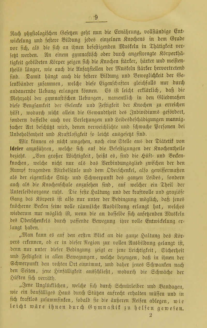 9kdj p^gfiologifclen ©efe^en gel;! nun bie ©cnälining, üollftänbige @nt= lüidelung unb feftere «öilbung jebeS einzelnen ^nod;eni in bem ®rabe oor fid;, als bie fid; an itinen Befeftigenben 3Jiugfeln in 2;t)ätigMt oer^ fe|t tüerben. 2In einem gtjinnaftifd; ober burd; angeftrengte i?örpertl)ä= tigfeit gebilbeten Körper jeigen fic^ bie ^nod;en ftärfer, f)ärter unb meiften= tt)eill länger, luie audj bie 2Infa|fteaen ber 'mu^Mn ftärfer ^erüortretenb finb. ®amit pngt aud; bie feftere 58ilbung unb SBetueglic^feit ber @e= lenfbänber sufawmen, raeld^e biefe ©igenfc^fteu gleichfalls nur burd; oubauernbe Hebung erlangen fönnen. ®S ift leid)t erflärlid;, ba^ bie 2)^ehräal)l ber gpinaftifd;en Uebuiigen, nanientlid^ in ben ©liebmafeen biefe Seugfanifeit ber (^elenfe unb geftigfeit ber ^nod)en gu erreid^en hilft, tüoburd) nidit nUein bie ©eiuanbtheit be§ SubiüibiumI geförbert, fonbern baffelbe aud; üor SSerle|ungen unb £eibeSbefd)äbigungen inannig= fac^er 3trt befd)ü|t luirb, benen üerroeichlid^te unb fdjraadie ^erfonen bei Unbet)olfenheit unb j?raftlofigf'eit fo leid)t ausgefegt finb. 2öir fönneu eS nid)t umgeben, nod; eine ©fette auS ber ©iätetif üon Ideler ansufüljren, loeld^e fich auf bie Sefeftigungen ber Änod)entl)eile bejieljt. „5?on großer SBiii^tigfeit, Reifet eS, finb bie ^üH- unb 33eden= fnod;en, raeldie nid)t nur als baS S3erbinbung§glieb äraifc^en ber ben Stumpf tragenben 2Birbelfäule unb bem Dbeifd)enfel, atfo gemiffermofeen als ber eigentlid)e ©tü|= unb ©(^roerpunft beS ganzen SeibeS, fonbern auch ols bie ^no(^enfchale anjufehen finb, auf roetdier ein S^eil ber Unterleibsorgaue rul)t. 5)ie fefte Haltung unb ber fraftooHe unb gragiöfc ®ang beS Körpers ift alfo nur unter ber Sebingung möglid;, baü jenes fnöi^erne Seden feine X)olle räumliche SluSbilbung erlangt l;at, iüeld;eS mieberum nur möglid) ift, menn bie an baffelbe fidj anfe^enben MuSfeln beS DberfcJhenfelS burch paffeube 33emegung iijxe voUe (Sutioidetung er= langt hoben. „33lan fann es auf ben erfien SBlid an bie ganje .^altnng beS Äör= perS erfenneu, ob er in biefer Dtegion jur uoßen 2luSbilbung gelangt ift, benn nur unter biefer S3ebiugung jeigt er jene Seid;tigfeit, ©id^erheit unb geftigfeit in alten ^öeioegungen, roeld^e bezeugen, baf^ in ihnen ber ©d;raerpunft ben redjten Ort einnimmt, unb baher jenes ©dj!oanfen uad; ben ©eiten, jene ^infölligfeit auSfd)lief3t, moburd) bie ©djmäche ber ^üften fid) uerräth- „3ene llnglücflidjen, meldje fid; burd; ©dinürleiber unb ^ßanbagen, lüie ein baufälliges §auS burd; ©Hilgen aufredjt erhalten müffen unb in fich fraftloS jufammfinfen, fobatb fie bie äußeren 9ieifen ablegen, luic leid;t märe ihnen burd; ©ymnaftif ju helfen gemefen.