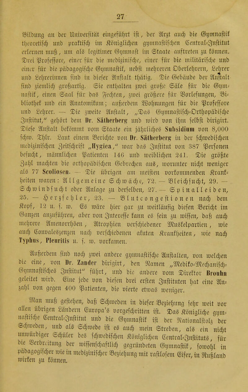 iöilbung au ber Uitiuerfitctt eiiu3efüf)rt ift, bei äd'jt aud) bie ©ipinaftif tljeoretifd; unb pvafttfcf; im j^öniglidjeu (ji;mnaftifc(;en 6entval=;3nftitut erlernen mu^, um nl§ legitimer (^5ijmiinft im ©tnate auftreten ju fönneu. ®rei ^rofeffore, einer für bie mebi§inifclje, einer für bie militärifclje unb einer für bie pftbagogifclje ©ymnaftif', uebft meljreren Dberleljrern, ße^rer unb Seljrerinnen finb in biefer Slnftalt tljättg. 5!)ie ©ebtiube ber SlnTtolt finb siemlicf; grofsartig. ©ie entljatten jmei gvo^e ©äle für bie ®i;m-- uaftif, einen ©aal für ba§ ^editen, smei größere für SSorlefungen, 53i= bliütljef unb ein 2lnatomifum; au^erbem 913otjnungen für bie ^^rofeffore unb Selirer. — $Die jmeite 2lnftalt, „SDaiS (Ä5i;mnaftifclpDrt[)opäbifd)e ^nftitut/' geljört bem Dr. Sällicrberg' unb mirb üon if)m felbft birigirt. ®iefe Stuftalt betömmt uom ©taate ein iäljrlicljel Subsidiiim üon 8,000 fcljiü. Saut einem 33erid)te ron Dr. Siätherljcrg in ber fc^raebifcl;en mebiginifc^eu ^eitfcfjrift „Hygica/' mar ba§ ;3nftitut von 387 ^jSerfonen befucljt, männlid;en ^patienten 146 unb meiblidjen 241. ®ie größte Qal)l mad;ten bie ortljüpäbifdjen ©ebrec^en anS, morunter nid;t weniger als 77 Scolloscii. -■ Sie übrigen am meiften uorfommenben Rvanh Ijeiten maren: Slllgemeine ©d;mäd;e, 72. — §ßtei(|fuc^t, 29. — ©d^minbfudjt ober 2Mage p berfetben, 27.— ©pinaUeiben, 25. — e r s f e l) l e r, 23. — 33 l u t c o n g e ft i o n e u nad; bem ^opf, 12 u. f. m. ®§ märe l;ier gar ju meitläufig biefen 33eric^t im ©anjen ausufüljren, aber oon ^utereffe fann eS, fein ju raiffen, ba§ aud; melirere Stmenorrl;öen, 2ttropl)ien uerfdjiebener 3)hi§felpartien, raie aud) Sonoategäenäen nad; üerfd;iebenen afnten Äranfljeiten, mie nad^ Typhus, Pleuritis u. f. m. üorfamen. Slu^erbem finb noc^ jroei anbere gymnaftifdie Stnftalten, uon meld;en bie eine, uon Dr. Zander birigirt, ben 5Ramen „a«ebiEo=5Rec^auifd)= OiijmnafiifdjeS ^nftitut füljrt, unb bie anbere üom ©ireftor Broiihn geleitet wirb, ©ine iebe uon biefen brei erften ^nftituten l)at eine 3ln= Sal)l üon gegen 400 ^patienten, bie oierte etmag meniger. man mu^ gefteljen, baB ©djioeben in biefer 33e3iel;ung felir meit oor äffen übrigen Säubern ©uropa'g üorgefdjritten ift. S)a§ ^öniglidje gmu= nattifc^e ©entrat-^nftitut unb bie @i;muaftif ift ber Dfationalftols ber ©c^meben, unb all ©d;mebe ift eg aud; mein ©treben, alg ein nic^t unmurbiger ©d;üler bei fd;iuebifd;en J?öii{glid;en eeutral=^uftitut§ für bie Verbreitung ber miffenfc^aftlid; gegrünbeten ®i;mnaftiE, fomoM in pabagogifd;er mie in mebiäinifd;er Sesietiung mit raftlofem ®ifer, in «taub rcirfeu gu fönnen.