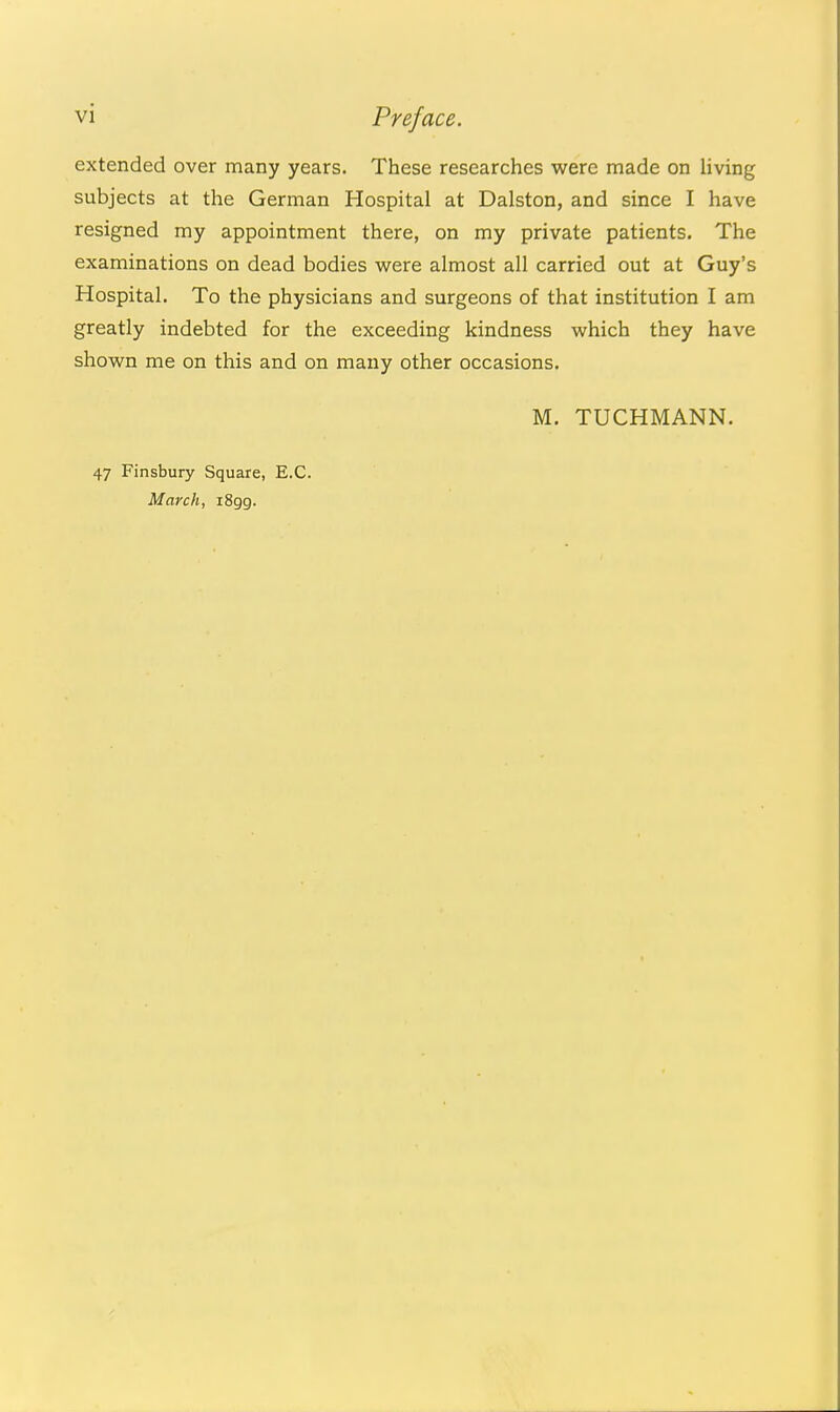 extended over many years. These researches were made on living subjects at the German Hospital at Dalston, and since I have resigned my appointment there, on my private patients. The examinations on dead bodies were almost all carried out at Guy's Hospital. To the physicians and surgeons of that institution I am greatly indebted for the exceeding kindness which they have shown me on this and on many other occasions. M. TUCHMANN. 47 Finsbury Square, E.G. March, i8gg.