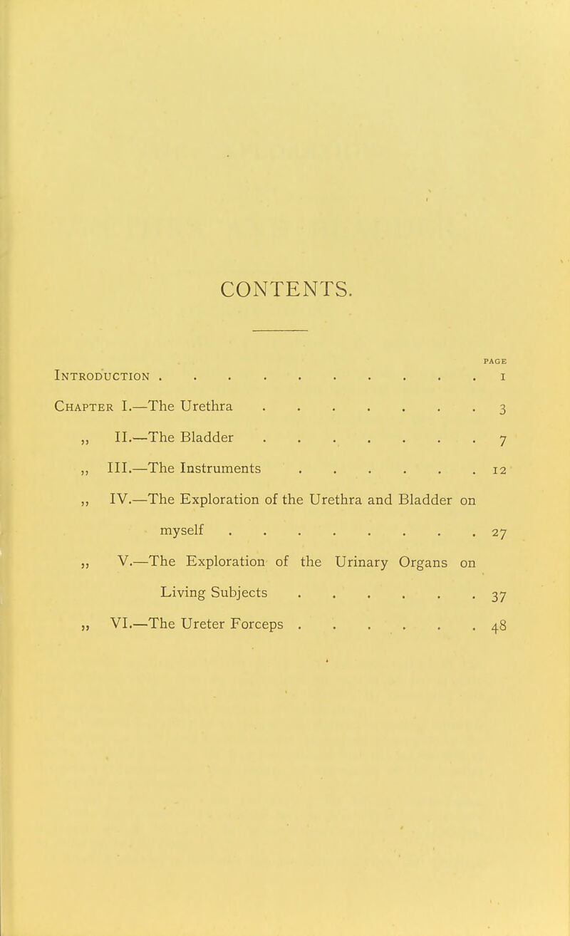 CONTENTS. Introduction Chapter I.—The Urethra II.—The Bladder „ III.—The Instruments „ IV.—The Exploration of the Urethra and Bladder on myself ........ „ V.—The Exploration of the Urinary Organs on Living Subjects „ VI.—The Ureter Forceps