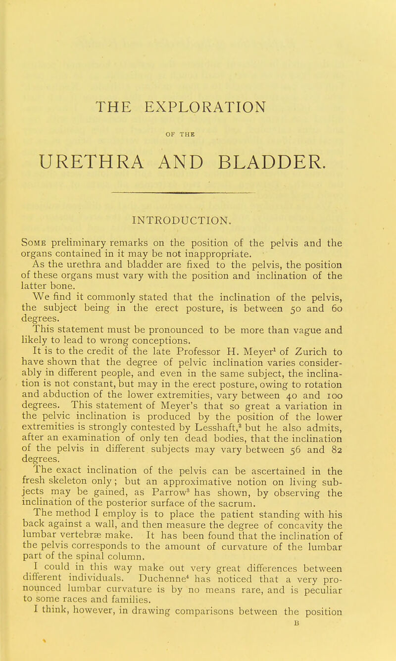 THE EXPLORATION OF THE URETHRA AND BLADDER. INTRODUCTION. Some preliminary remarks on the position of the pelvis and the organs contained in it may be not inappropriate. As the urethra and bladder are fixed to the pelvis, the position of these organs must vary with the position and inclination of the latter bone. We find it commonly stated that the inclination of the pelvis, the subject being in the erect posture, is between 50 and 60 degrees. This statement must be pronounced to be more than vague and likely to lead to wrong conceptions. It is to the credit of the late Professor H. Meyer^ of Zurich to have shown that the degree of pelvic inclination varies consider- ably in different people, and even in the same subject, the inclina- tion is not constant, but may in the erect posture, owing to rotation and abduction of the lower extremities, vary between 40 and 100 degrees. This statement of Meyer's that so great a variation in the pelvic inclination is produced by the position of the lower extremities is strongly contested by Lesshaft,^ but he also admits, after an examination of only ten dead bodies, that the inclination of the pelvis in different subjects may vary between 56 and 82 degrees. The exact inclination of the pelvis can be ascertained in the fresh skeleton only; but an approximative notion on living sub- jects may be gained, as Parrow has shown, by observing the inclination of the posterior surface of the sacrum. The method I employ is to place the patient standing with his back against a wall, and then measure the degree of concavity the lumbar yertebrai make. It has been found that the inclination of the pelvis corresponds to the amount of curvature of the lumbar part of the spinal column. I could in this way make out very great differences between different individuals. Duchenne* has noticed that a very pro- nounced lumbar curvature is by no means rare, and is peculiar to some races and families. I think, however, in drawing comparisons between the position B