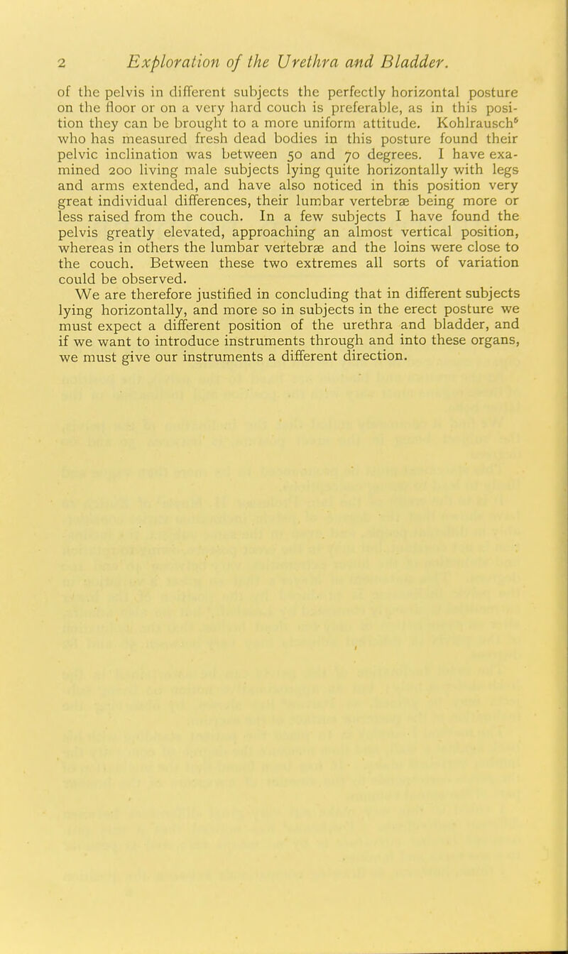 of the pelvis in different subjects the perfectly horizontal posture on the floor or on a very hard couch is preferable, as in this posi- tion they can be brought to a more uniform attitude. Kohlrausch* who has measured fresh dead bodies in this posture found their pelvic inclination was between 50 and 70 degrees. I have exa- mined 200 living male subjects lying quite horizontally with legs and arms extended, and have also noticed in this position very great individual differences, their lumbar vertebrae being more or less raised from the couch. In a few subjects I have found the pelvis greatly elevated, approaching an almost vertical position, whereas in others the lumbar vertebrae and the loins were close to the couch. Between these two extremes all sorts of variation could be observed. We are therefore justified in concluding that in different subjects lying horizontally, and more so in subjects in the erect posture we must expect a different position of the urethra and bladder, and if we want to introduce instruments through and into these organs, we must give our instruments a different direction.