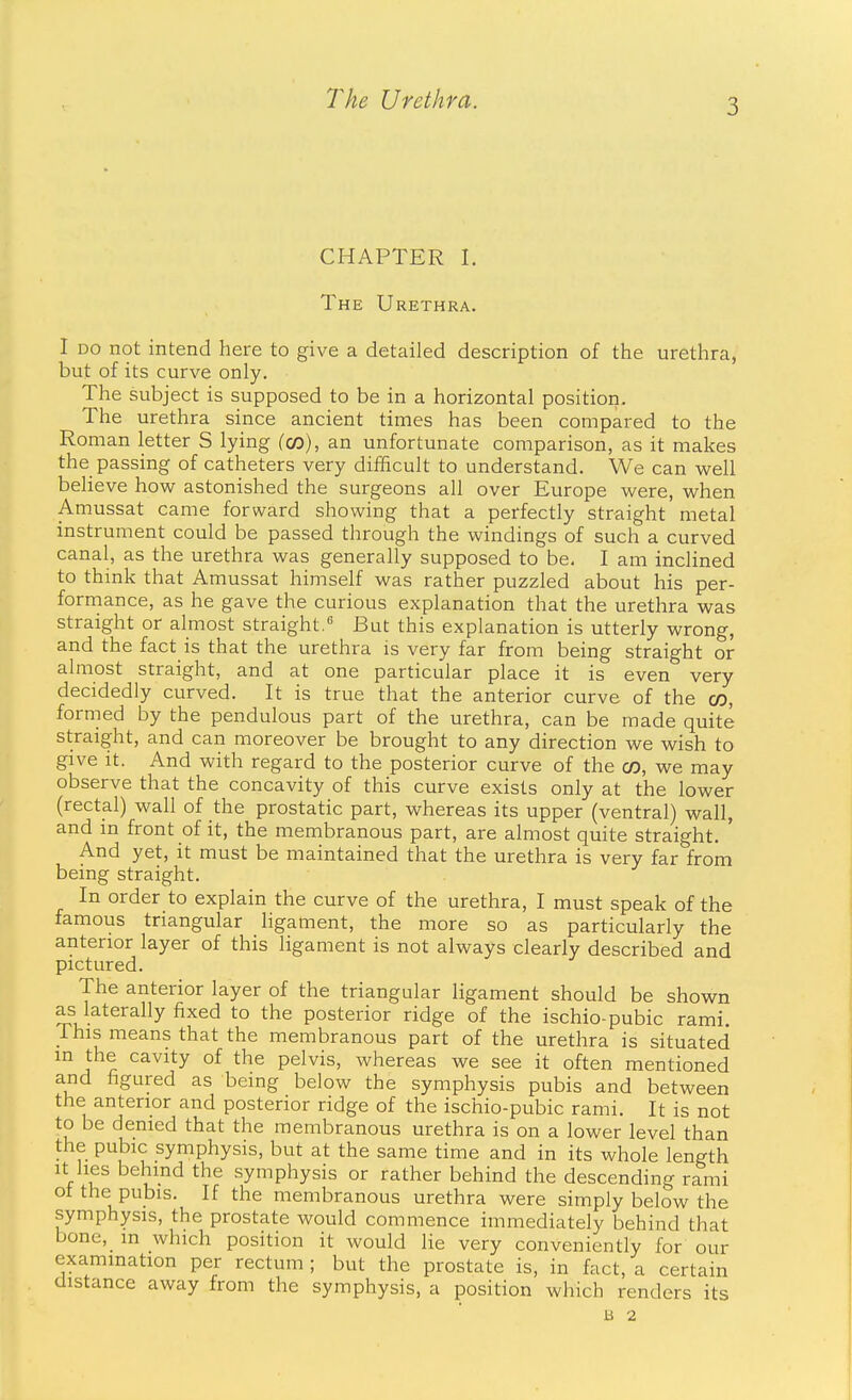 CHAPTER I. The Urethra. I DO not intend here to give a detailed description of the urethra, but of its curve only. The subject is supposed to be in a horizontal position. The urethra since ancient times has been compared to the Roman letter S lying (co), an unfortunate comparison, as it makes the passing of catheters very difficult to understand. We can well believe how astonished the surgeons all over Europe were, when Amussat came forward showing that a perfectly straight metal instrument could be passed through the windings of such a curved canal, as the urethra was generally supposed to be. I am inclined to think that Amussat himself was rather puzzled about his per- formance, as he gave the curious explanation that the urethra was straight or almost straight.'' But this explanation is utterly wrong, and the fact is that the urethra is very far from being straight or almost straight, and at one particular place it is even very decidedly curved. It is true that the anterior curve of the co, formed by the pendulous part of the urethra, can be made quite straight, and can moreover be brought to any direction we wish to give it. And with regard to the posterior curve of the CD, we may observe that the concavity of this curve exists only at the lower (rectal) wall of the prostatic part, whereas its upper (ventral) wall, and in front of it, the membranous part, are almost quite straight. ' And yet, it must be maintained that the urethra is very far from being straight. In order to explain the curve of the urethra, I must speak of the famous triangular ligament, the more so as particularly the anterior layer of this ligament is not always clearly described and pictured. The anterior layer of the triangular ligament should be shown as laterally fixed to the posterior ridge of the ischio-pubic rami. This means that the membranous part of the urethra is situated in the cavity of the pelvis, whereas we see it often mentioned and figured as being below the symphysis pubis and between the anterior and posterior ridge of the ischio-pubic rami. It is not to be denied that the membranous urethra is on a lower level than the pubic symphysis, but at the same time and in its whole length It hes behind the symphysis or rather behind the descending rami ot the pubis. If the membranous urethra were simply below the symphysis, the prostate would commence immediately behind that bone, m which position it would lie very conveniently for our examination per rectum ; but the prostate is, in fact, a certain distance away from the symphysis, a position which renders its B 2