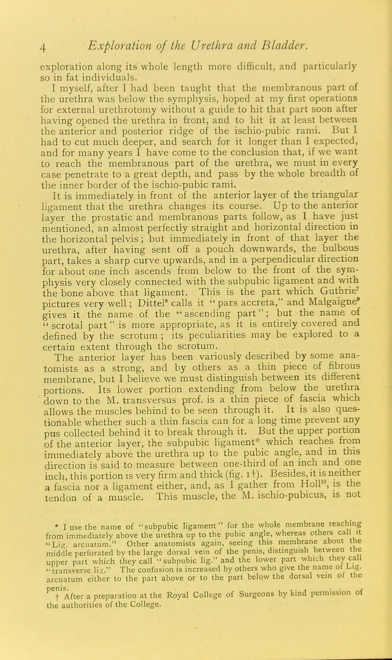 exploration along its whole length more difficult, and particularly so in fat individuals. I myself, after I had been taught that the membranous part of the urethra was below the symphysis, hoped at my first operations for external urethrotomy without a guide to hit that part soon after having opened the urethra in front, and to hit it at least between the anterior and posterior ridge of the ischio-pubic rami. But I had to cut much deeper, and search for it longer than I expected, and for many years I have come to the conclusion that, if we want to reach the membranous part of the urethra, we must in every case penetrate to a great depth, and pass by the whole breadth of the inner border of the ischio-pubic rami. It is immediately in front of the anterior layer of the triangular hgament that the urethra changes its course. Up to the anterior layer the prostatic and membranous parts follow, as I have just mentioned, an almost perfectly straight and horizontal direction in the horizontal pelvis; but immediately in front of that layer the urethra, after having sent off a pouch downwards, the bulbous part, takes a sharp curve upwards, and in a perpendicular direction for about one inch ascends from below to the front of the sym- physis very closely connected with the subpubic ligament and with the bone above that ligament. This is the part which Guthrie'' pictures very well; Dittel* calls it  pars accreta, and Malgaigne* gives it the name of the ascending part; but the name of scrotal part is more appropriate, as it is entirely covered and defined by the scrotum ; its peculiarities may be explored to a certain extent through the scrotum. The anterior layer has been variously described by some ana- tomists as a strong, and by others as a thin piece of fibrous membrane, but I believe we must distinguish between its different portions. Its lower portion extending from below the urethra down to the M. transversus prof, is a thin piece of fascia which allows the muscles behind to be seen through it. It is also ques- tionable whether such a thin fascia can for a long time prevent any pus collected behind it to break through it. But the upper portion of the anterior layer, the subpubic ligament* which reaches from immediately above the urethra up to the pubic angle, and in this direction is said to measure between one-third of an inch and one inch, this portion is very firm and thick (fig. i+). Besides, it is neither a fascia nor a ligament either, and, as I gather from HolF, is the tendon of a muscle. This muscle, the M. ischio-pubicus, is not * I use the name of subpubic ligament for the whole membrane reaching from immediately above the urethra up to the pubic angle, whereas others call it Lit', arcuatum. Other anatomists again, seeing this membrane about the middle perforated by the large dorsal vein of the penis, distinguish between the upper part which they call  subpubic lig. and the lower part which they call transverse li-. The confusion is increased by others who give the name ol Lig. arcuatum either to the part above or to the part below the dorsal vein of the ''^t'After a preparation at the Royal College of Surgeons by kind permission of the authorities of the College.