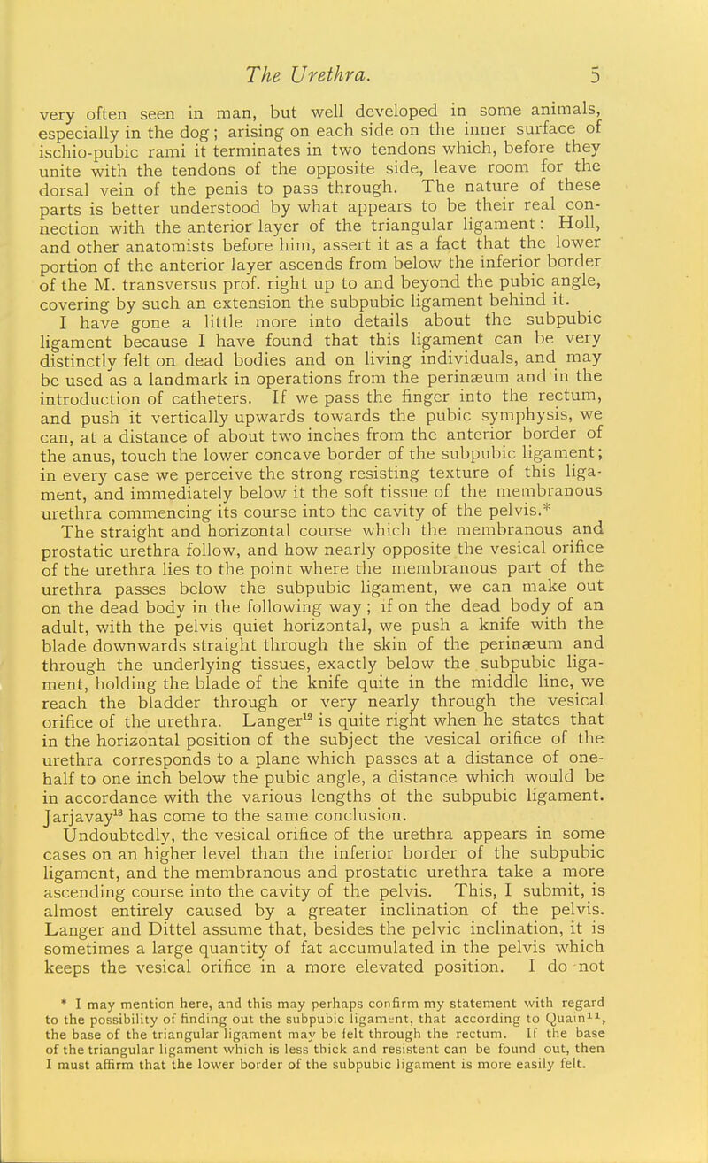 very often seen in man, but well developed in some animals, especially in the dog; arising on each side on the inner surface of ischio-pubic rami it terminates in two tendons which, before they unite with the tendons of the opposite side, leave room for the dorsal vein of the penis to pass through. The nature of these parts is better understood by what appears to be their real con- nection with the anterior layer of the triangular ligament: Holl, and other anatomists before him, assert it as a fact that the lower portion of the anterior layer ascends from below the inferior border of the M. trans versus prof, right up to and beyond the pubic angle, covering by such an extension the subpubic ligament behind it. I have gone a little more into details about the subpubic ligament because I have found that this ligament can be very distinctly felt on dead bodies and on living individuals, and may be used as a landmark in operations from the perinseum and in the introduction of catheters. If we pass the finger into the rectum, and push it vertically upwards towards the pubic symphysis, we can, at a distance of about two inches from the anterior border of the anus, touch the lower concave border of the subpubic ligament; in every case we perceive the strong resisting texture of this liga- ment, and immediately below it the soft tissue of the membranous urethra commencing its course into the cavity of the pelvis.* The straight and horizontal course which the membranous and prostatic urethra follow, and how nearly opposite the vesical orifice of the urethra lies to the point where the membranous part of the urethra passes below the subpubic ligament, we can make out on the dead body in the following way ; if on the dead body of an adult, with the pelvis quiet horizontal, we push a knife with the blade downwards straight through the skin of the perinaeum and through the underlying tissues, exactly below the subpubic liga- ment, holding the blade of the knife quite in the middle line, we reach the bladder through or very nearly through the vesical orifice of the urethra. Langer^ is quite right when he states that in the horizontal position of the subject the vesical orifice of the urethra corresponds to a plane which passes at a distance of one- half to one inch below the pubic angle, a distance which would be in accordance with the various lengths of the subpubic ligament. Jarjavay^^ has come to the same conclusion. Undoubtedly, the vesical orifice of the urethra appears in some cases on an higher level than the inferior border of the subpubic ligament, and the membranous and prostatic urethra take a more ascending course into the cavity of the pelvis. This, I submit, is almost entirely caused by a greater inclination of the pelvis. Langer and Dittel assume that, besides the pelvic inclination, it is sometimes a large quantity of fat accumulated in the pelvis which keeps the vesical orifice in a more elevated position. I do not * I may mention here, and this may perhaps confirm my statement with regard to the possibility of finding out the subpubic ligament, that according to Quain^, the base of the triangular ligament may be felt through the rectum. If the base of the triangular ligament which is less thick and resistent can be found out, then I must affirm that the lower border of the subpubic ligament is more easily felt.