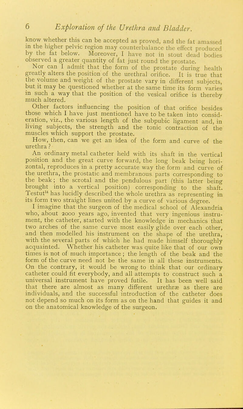 know whether this can be accepted as proved, and the fat amassed in the higher pelvic region may counterbalance the effect produced by the fat below. Moreover, I have not in stout dead bodies observed a greater quantity of fat just round the prostate. Nor can I admit that the form of the prostate during health greatly alters the position of the urethral orifice. It is true that the volume and weight of the prostate vary in different subjects, but it may be questioned whether at the same time its form varies in such a way that the position of the vesical orifice is thereby much altered. Other factors influencing the position of that orifice besides those which I have just mentioned have to be taken into consid- eration, viz., the various length of the subpubic ligament and, in living subjects, the strength and the tonic contraction of the muscles which support the prostate. How, then, can we get an idea of the form and curve of the urethra ? An ordinary metal catheter held with its shaft in the vertical position and the great curve forward, the long beak being hori- zontal, reproduces in a pretty accurate way the form and curve of the urethra, the prostatic and membranous parts corresponding to the beak ; the scrotal and the pendulous part (this latter being brought into a vertical position) corresponding to the shaft. Testut^* has lucidly described the whole urethra as representing in its form two straight hnes united by a curve of various degree. I imagine that the surgeon of the medical school of Alexandria who, about 2000 years ago, invented that very ingenious instru- ment, the catheter, started with the knowledge in mechanics that two arches of the same curve most easily glide over each other, and then modelled his instrument on the shape of the urethra, with the several parts of which he had made himself thoroughly acquainted. Whether his catheter was quite like that of our own times is not of much importance ; the length of the beak and the form of the curve need not be the same in all these instruments. On the contrary, it would be wrong to think that our ordinary catheter could fit everybody, and all attempts to construct such a universal instrument have proved futile. It has been well said that there are almost as many different urethrae as there are individuals, and the successful introduction of the catheter does not depend so much on its form as on the hand that guides it and on the anatomical knowledge of the surgeon.