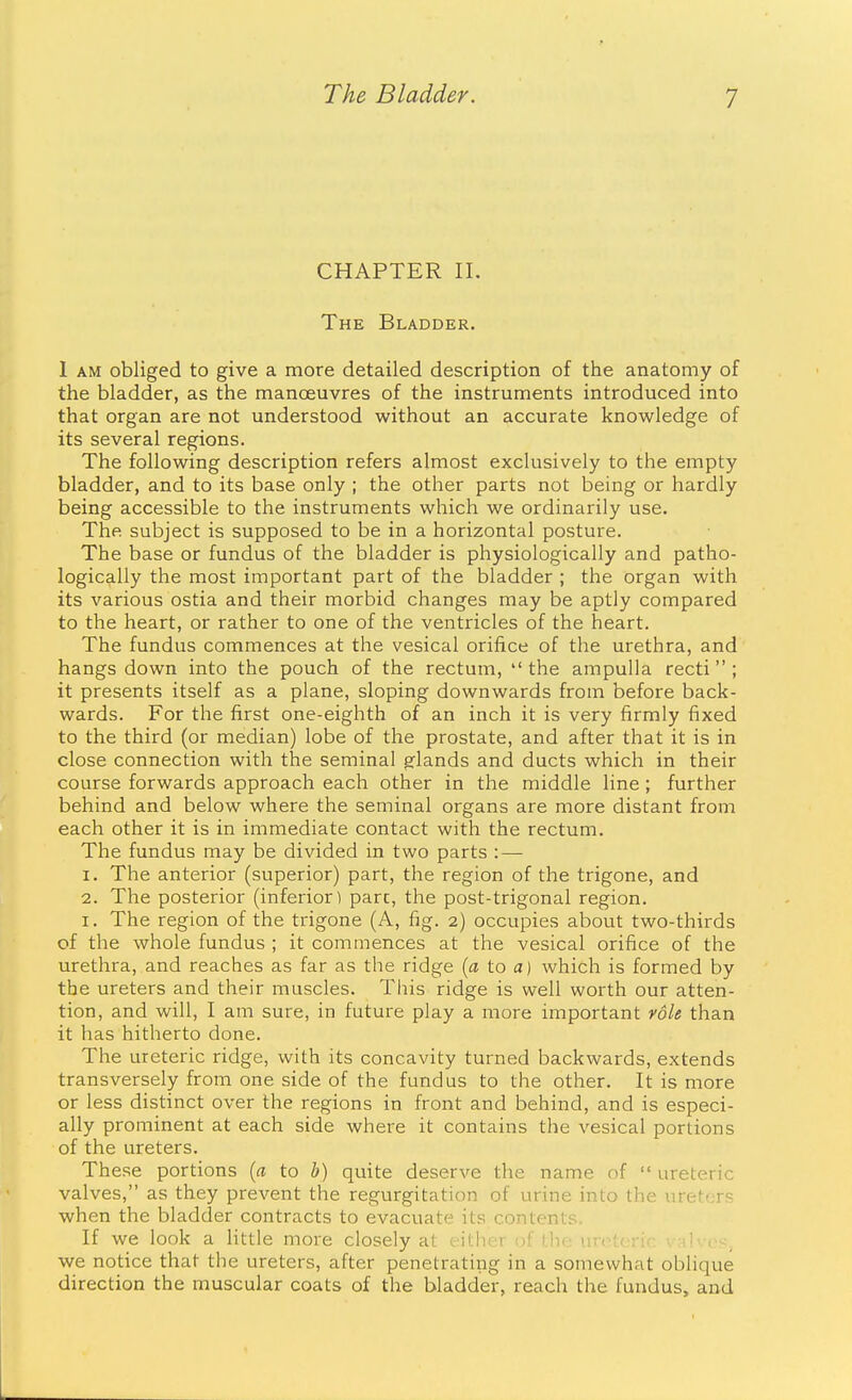 CHAPTER 11. The Bladder. 1 AM obliged to give a more detailed description of the anatomy of the bladder, as the manoeuvres of the instruments introduced into that organ are not understood without an accurate knowledge of its several regions. The following description refers almost exclusively to the empty bladder, and to its base only ; the other parts not being or hardly being accessible to the instruments which we ordinarily use. The subject is supposed to be in a horizontal posture. The base or fundus of the bladder is physiologically and patho- logically the most important part of the bladder ; the organ with its various ostia and their morbid changes may be aptly compared to the heart, or rather to one of the ventricles of the heart. The fundus commences at the vesical orifice of the urethra, and hangs down into the pouch of the rectum,  the ampulla recti  ; it presents itself as a plane, sloping downwards from before back- wards. For the first one-eighth of an inch it is very firmly fixed to the third (or median) lobe of the prostate, and after that it is in close connection with the seminal glands and ducts which in their course forwards approach each other in the middle line; further behind and below where the seminal organs are more distant from each other it is in immediate contact with the rectum. The fundus may be divided in two parts : — 1. The anterior (superior) part, the region of the trigone, and 2. The posterior (inferior) pare, the post-trigonal region. I. The region of the trigone (A, fig. 2) occupies about two-thirds of the whole fundus ; it commences at the vesical orifice of the urethra, and reaches as far as the ridge [a to a) which is formed by the ureters and their muscles. Tliis ridge is well worth our atten- tion, and will, I am sure, in future play a more important vole than it has hitherto done. The ureteric ridge, with its concavity turned backwards, extends transversely from one side of the fundus to the other. It is more or less distinct over the regions in front and behind, and is especi- ally prominent at each side where it contains the vesical portions of the ureters. These portions {a to b) quite deserve the name of  ureteric valves, as they prevent the regurgitation of urine into the ureters when the bladder contracts to evacuate its contents. If we look a Httle more closely at either of tlie iiretcri. we notice that the ureters, after penetrating in a somewhat oblique direction the muscular coats of the bladder, reach the fundus, and