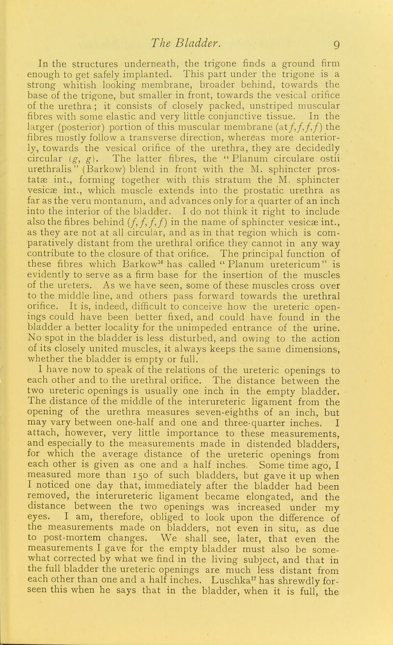 In the structures underneath, the trigone finds a ground firm enough to get safely implanted. This part under the trigone is a strong whitish looking membrane, broader behind, towards the base of the trigone, but smaller in front, towards the vesical orifice of the urethra ; it consists of closely packed, unstriped muscular fibres with some elastic and very little conjunctive tissue. In the larger (posterior) portion of this muscular membrane (^^t/,/,/,/) the fibres mostly follow a transverse direction, whereas more anterior- ly, towards the vesical orifice of the urethra, they are decidedly circular [g, g). The latter fibres, the Planum circulare ostii urethralis (Barkow) blend in front with the M. sphincter pros- tatas int., forming together with this stratum the M. sphincter vesicae int., which muscle extends into the prostatic urethra as far as the veru montanum, and advances only for a quarter of an inch into the interior of the bladder. I do not think it right to include also the fibres behind (/,/,/,/) in the name of sphincter vesicae int., as they are not at all circular, and as in that region which is com- paratively distant from the urethral orifice they cannot in any way contribute to the closure of that orifice. The principal function of these fibres which Barkow^^ has called  Planum uretericum is evidently to serve as a firm base for the insertion of the muscles of the ureters. As we have seen, some of these muscles cross over to the middle line, and others pass forward towards the urethral orifice. It is, indeed, difficult to conceive how the ureteric open- ings could have been better fixed, and could have found in the bladder a better locality for the unimpeded entrance of the urine. No spot in the bladder is less disturbed, and owing to the action of its closely united muscles, it always keeps the same dimensions, whether the bladder is empty or full. I have now to speak of the relations of the ureteric openings to each other and to the urethral orifice. The distance between the two ureteric openings is usually one inch in the empty bladder. The distance of the middle of the interureteric ligament from the opening of the urethra measures seven-eighths of an inch, but may vary between one-half and one and three-quarter inches, I attach, however, very little importance to these measurements, and especially to the measurements made in distended bladders, for which the average distance of the ureteric openings from each other is given as one and a half inches. Some time ago, I measured more than 150 of such bladders, but gave it up when I noticed one day that, immediately after the bladder had been removed, the interureteric ligament became elongated, and the distance between the two openings was increased under my eyes. I am, therefore, obliged to look upon the difference of the measurements made on bladders, not even in situ, as due to post-mortem changes. We shall see, later, that even the measurements I gave for the empty bladder must also be some- what corrected by what we find in the living subject, and that in the full bladder the ureteric openings are much less distant from each other than one and a half inches. Luschka has shrewdly for- seen this when he says that in the bladder, when it is full, the