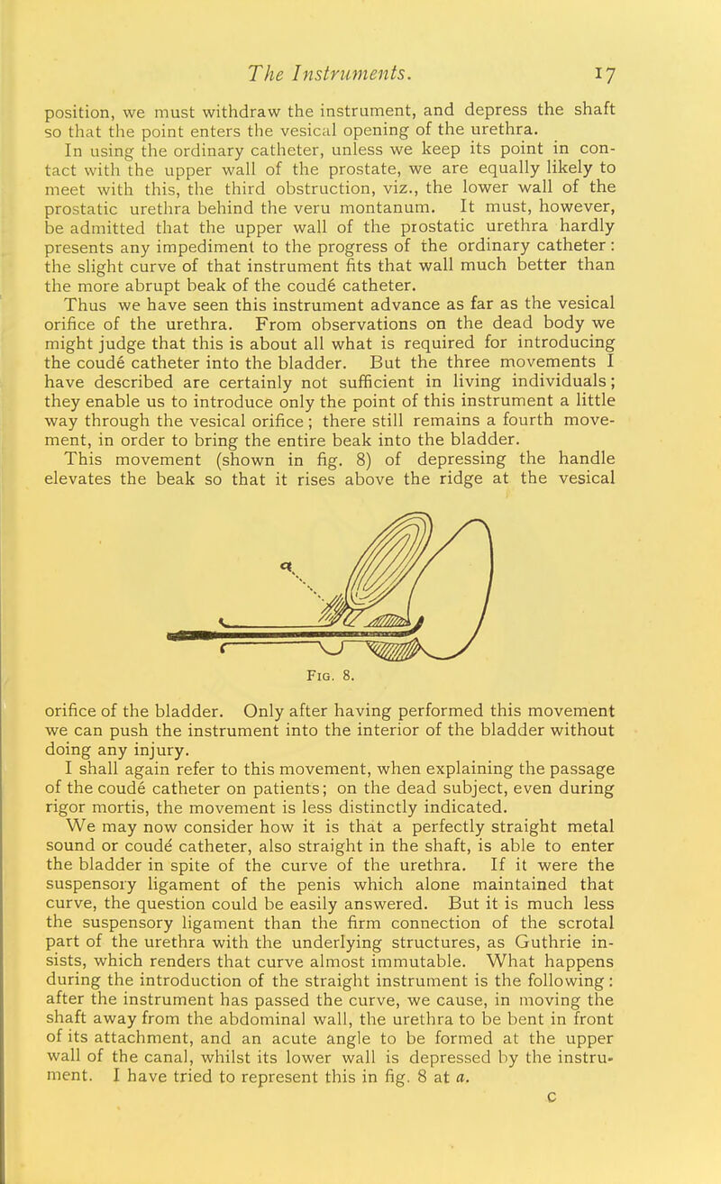 position, we must withdraw the instrument, and depress the shaft so that the point enters the vesical opening of the urethra. In using the ordinary catheter, unless we keep its point in con- tact with the upper wall of the prostate, we are equally likely to meet with this, the third obstruction, viz., the lower wall of the prostatic urethra behind the veru montanum. It must, however, be admitted that the upper wall of the prostatic urethra hardly presents any impediment to the progress of the ordinary catheter: the slight curve of that instrument fits that wall much better than the more abrupt beak of the coud6 catheter. Thus we have seen this instrument advance as far as the vesical orifice of the urethra. From observations on the dead body we might judge that this is about all what is required for introducing the coude catheter into the bladder. But the three movements I have described are certainly not sufficient in living individuals; they enable us to introduce only the point of this instrument a little way through the vesical orifice; there still remains a fourth move- ment, in order to bring the entire beak into the bladder. This movement (shown in fig. 8) of depressing the handle elevates the beak so that it rises above the ridge at the vesical orifice of the bladder. Only after having performed this movement we can push the instrument into the interior of the bladder without doing any injury. I shall again refer to this movement, when explaining the passage of the coude catheter on patients; on the dead subject, even during rigor mortis, the movement is less distinctly indicated. We may now consider how it is that a perfectly straight metal sound or coudd catheter, also straight in the shaft, is able to enter the bladder in spite of the curve of the urethra. If it were the suspensory ligament of the penis which alone maintained that curve, the question could be easily answered. But it is much less the suspensory ligament than the firm connection of the scrotal part of the urethra with the underlying structures, as Guthrie in- sists, which renders that curve almost immutable. What happens during the introduction of the straight instrument is the following: after the instrument has passed the curve, we cause, in moving the shaft away from the abdominal wall, the urethra to be bent in front of its attachment, and an acute angle to be formed at the upper wall of the canal, whilst its lower wall is depressed by the instru- ment. I have tried to represent this in fig. 8 at a. Fig. 8. c