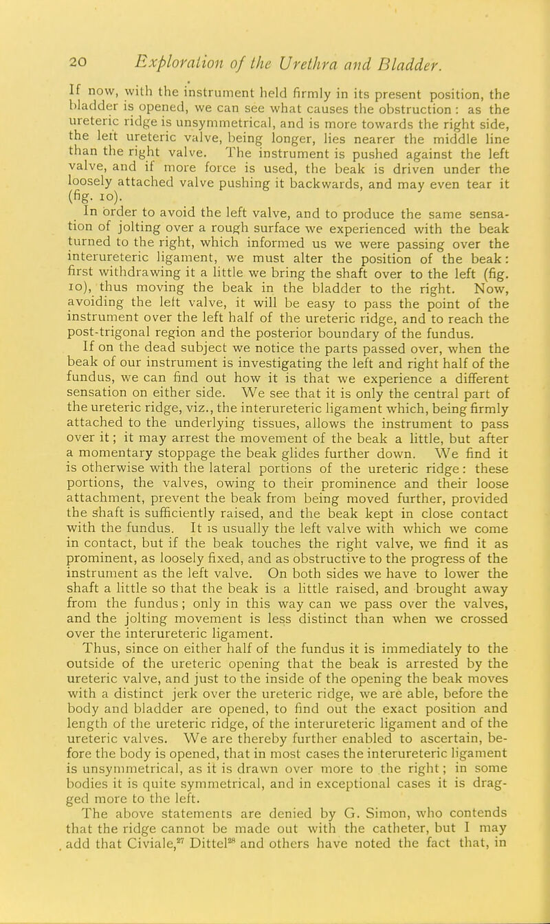 If now, with the instrument held firmly in its present position, the bladder is opened, we can see what causes the obstruction : as the ureteric ridge is unsymmetrical, and is more towards the right side, the left ureteric valve, being longer, lies nearer the middle line than the right valve. The instrument is pushed against the left valve, and if more force is used, the beak is driven under the loosely attached valve pushing it backwards, and may even tear it (fig. lO). In order to avoid the left valve, and to produce the same sensa- tion of jolting over a rough surface we experienced with the beak turned to the right, which informed us we were passing over the interureteric ligament, we must alter the position of the beak: first withdrawing it a little we bring the shaft over to the left (fig. lo), thus moving the beak in the bladder to the right. Now, avoiding the left valve, it will be easy to pass the point of the instrument over the left half of the ureteric ridge, and to reach the post-trigonal region and the posterior boundary of the fundus. If on the dead subject we notice the parts passed over, when the beak of our instrument is investigating the left and right half of the fundus, we can find out how it is that we experience a diflferent sensation on either side. We see that it is only the central part of the ureteric ridge, viz., the interureteric ligament which, being firmly attached to the underlying tissues, allows the instrument to pass over it; it may arrest the movement of the beak a little, but after a momentary stoppage the beak glides further down. We find it is otherwise with the lateral portions of the ureteric ridge: these portions, the valves, owing to their prominence and their loose attachment, prevent the beak from being moved further, provided the shaft is sufficiently raised, and the beak kept in close contact with the fundus. It is usually the left valve with which we come in contact, but if the beak touches the right valve, we find it as prominent, as loosely fixed, and as obstructive to the progress of the instrument as the left valve. On both sides we have to lower the shaft a little so that the beak is a little raised, and brought away from the fundus; only in this way can we pass over the valves, and the jolting movement is less distinct than when we crossed over the interureteric ligament. Thus, since on either half of the fundus it is immediately to the outside of the ureteric opening that the beak is arrested by the ureteric valve, and just to the inside of the opening the beak moves with a distinct jerk over the ureteric ridge, we are able, before the body and bladder are opened, to find out the exact position and length of the ureteric ridge, of the interureteric ligament and of the ureteric valves. We are thereby further enabled to ascertain, be- fore the body is opened, that in most cases the interureteric ligament is unsymmetrical, as it is drawn over more to the right; in some bodies it is quite symmetrical, and in exceptional cases it is drag- ged more to the left. The above statements are denied by G. Simon, who contends that the ridge cannot be made out with the catheter, but I may add that Civiale,'''' DitteF and others have noted the fact that, in