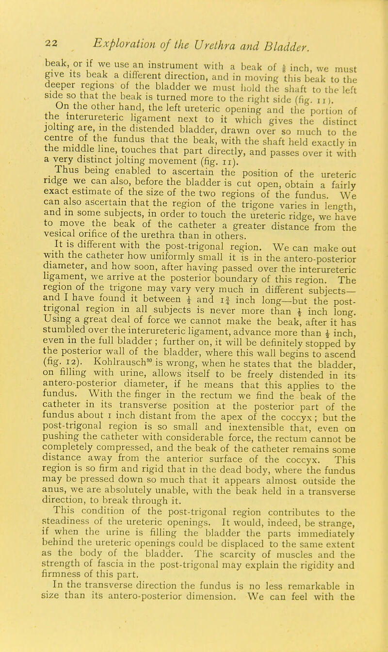 beak or if we use an instrument with a beak of g inch, we must give Its beak a different direction, and in moving this beak to the deeper regions of the bladder we must hold the shaft to the left side so that the beak is turned more to the right side (fig 11) Oil the other hand, the left ureteric opening and the portion of the interuretenc ligament next to it which gives the distinct jolting are, in the distended bladder, drawn over so much to the centre of the fundus that the beak, with the shaft held exactly in the middle line, touches that part directly, and passes over it with a very distinct jolting movement (fig. ii). Thus being enabled to ascertain the position of the ureteric ridge we can also, before the bladder is cut open, obtain a fairly exact estimate of the size of the two regions of the fundus We can also ascertain that the region of the trigone varies in length and in some subjects, in order to touch the ureteric ridge, we have to move the beak of the catheter a greater distance from the vesical orifice of the urethra than in others. It is different with the post-trigonal region. We can make out with the catheter how uniformly small it is in the antero-posterior diameter, and how soon, after having passed over the interureteric ligament, we arrive at the posterior boundary of this region. The region of the trigone may vary very much in different subjects— and I have found it between i and if inch long—but the post- trigonal region in all subjects is never more than \ inch long. Using a great deal of force we cannot make the beak, after it has stumbled over the interureteric ligament, advance more than i inch, even m the full bladder ; further on, it will be definitely stopped by the posterior wall of the bladder, where this wall begins to ascend (fig. 12). Kohlrausch' is wrong, when he states that the bladder, on filling with urine, allows itself to be freely distended in its antero-posterior diameter, if he means that this appHes to the fundus. With the finger in the rectum we find the beak of the catheter in its transverse position at the posterior part of the fundus about i inch distant from the apex of the coccyx ; but the post-trigonal region is so small and inextensible that, even on pushing the catheter with considerable force, the rectum cannot be completely compressed, and the beak of the catheter remains some distance away from the anterior surface of the coccyx. This region is so firm and rigid that in the dead body, where the fundus may be pressed down so much that it appears almost outside the anus, we are absolutely unable, with the beak held in a transverse direction, to break through it. This condition of the post-trigonal region contributes to the steadiness of the ureteric openings. It would, indeed, be strange, if when the urine is filling the bladder the parts immediately behind the ureteric openings could be displaced to the same extent as the body of the bladder. The scarcity of muscles and the strength of fascia in the post-trigonal may explain the rigidity and firmness of this part. In the t ransverse direction the fundus is no less remarkable in size than its antero-posterior dimension. We can feel with the