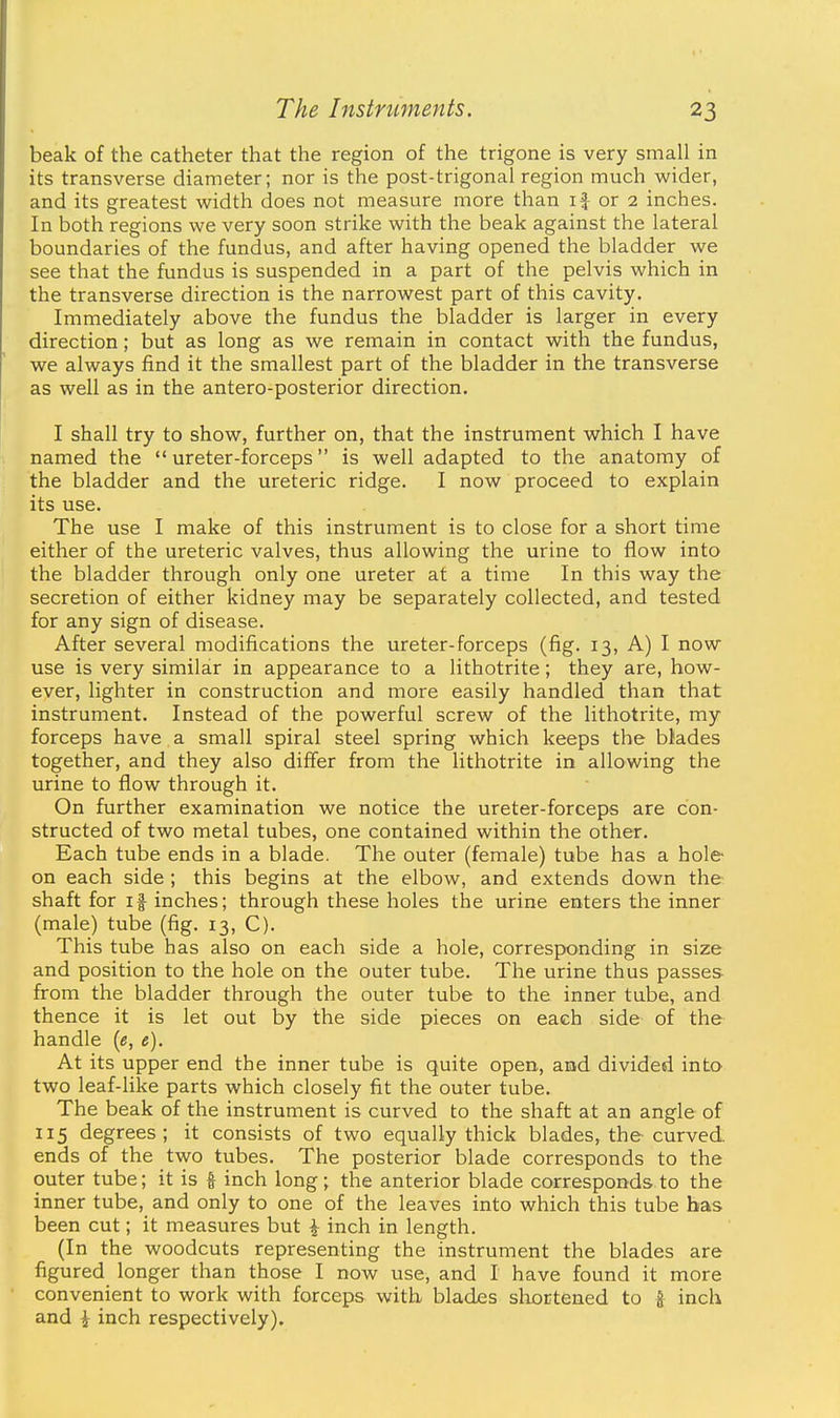 beak of the catheter that the region of the trigone is very small in its transverse diameter; nor is the post-trigonal region much wider, and its greatest width does not measure more than if or 2 inches. In both regions we very soon strike with the beak against the lateral boundaries of the fundus, and after having opened the bladder we see that the fundus is suspended in a part of the pelvis which in the transverse direction is the narrowest part of this cavity. Immediately above the fundus the bladder is larger in every direction; but as long as we remain in contact with the fundus, we always find it the smallest part of the bladder in the transverse as well as in the antero-posterior direction. I shall try to show, further on, that the instrument which I have named the  ureter-forceps is well adapted to the anatomy of the bladder and the ureteric ridge. I now proceed to explain its use. The use I make of this instrument is to close for a short time either of the ureteric valves, thus allowing the urine to flow into the bladder through only one ureter at a time In this way the secretion of either kidney may be separately collected, and tested for any sign of disease. After several modifications the ureter-forceps (fig. 13, A) I now use is very similar in appearance to a lithotrite; they are, how- ever, lighter in construction and more easily handled than that instrument. Instead of the powerful screw of the lithotrite, my forceps have a small spiral steel spring which keeps the blades together, and they also differ from the lithotrite in allowing the urine to flow through it. On further examination we notice the ureter-forceps are con- structed of two metal tubes, one contained within the other. Each tube ends in a blade. The outer (female) tube has a hole- on each side; this begins at the elbow, and extends down the shaft for if inches; through these holes the urine enters the inner (male) tube (fig. 13, C). This tube has also on each side a hole, corresponding in size and position to the hole on the outer tube. The urine thus passes from the bladder through the outer tube to the inner tube, and thence it is let out by the side pieces on each side of the handle [e, e). At its upper end the inner tube is quite open, and divided into two leaf-like parts which closely fit the outer tube. The beak of the instrument is curved to the shaft at an angle of 115 degrees; it consists of two equally thick blades, the curved ends of the two tubes. The posterior blade corresponds to the outer tube; it is § inch long; the anterior blade corresponds to the inner tube, and only to one of the leaves into which this tube has been cut; it measures but ^ inch in length. (In the woodcuts representing the instrument the blades are figured longer than those I now use, and I have found it more convenient to work with forceps with blades shortened to ^ inch and i inch respectively).