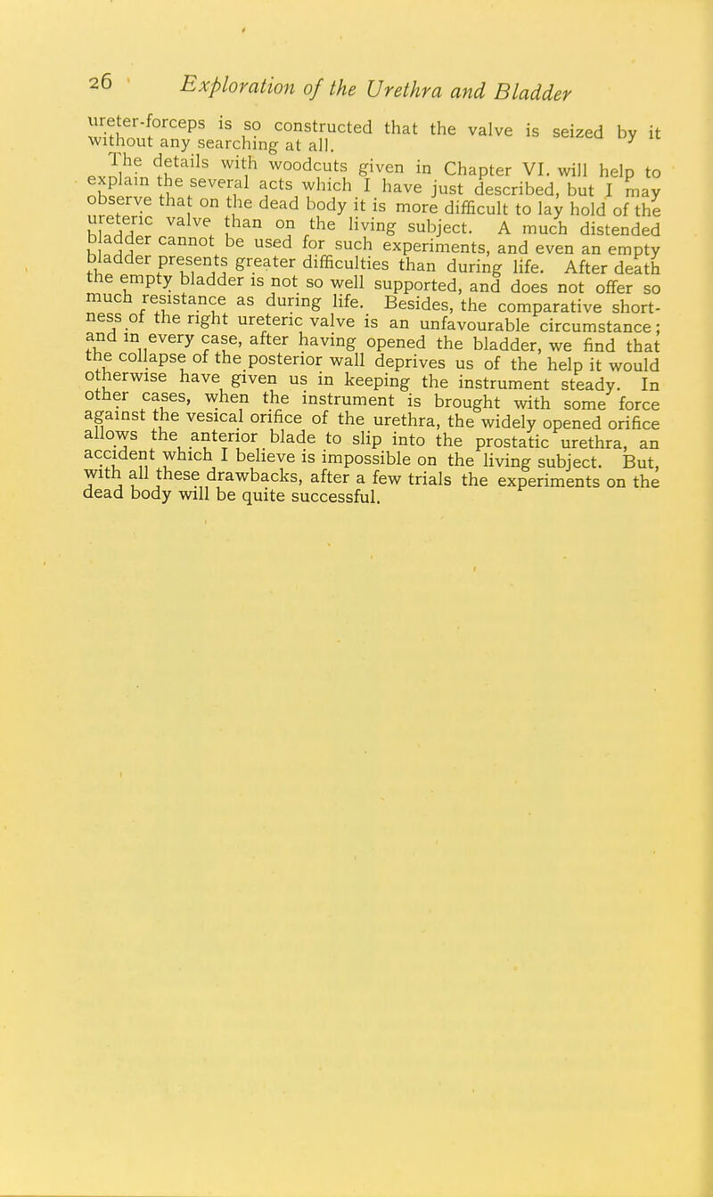 ureter-forceps is so constructed that the valve is seized by it without any searching at all. ^ The details with woodcuts given in Chapter VI. will help to explain the several acts which I have just described, but I may observe tha on the dead body it is more difficult to la^ hold of the hL^S? ^ \ ^^^ ^'^J^^t- A much distended bladder cannot be used for such experiments, and even an empty bladder presents greater difficulties than during life. After death the empty bladder is not so well supported, and does not offer so much resistance as during life. Besides, the comparative short- ness of the right ureteric valve is an unfavourable circumstance; and in every case, after having opened the bladder, we find that the collapse of the posterior wall deprives us of the help it would otherwise have given us in keeping the instrument steady. In other cases, when the instrument is brought with some force against the vesical orifice of the urethra, the widely opened orifice allows the anterior blade to slip into the prostatic urethra, an accident which I believe is impossible on the living subject. But, with all these drawbacks, after a few trials the experiments on the dead body -wiW be quite successful.