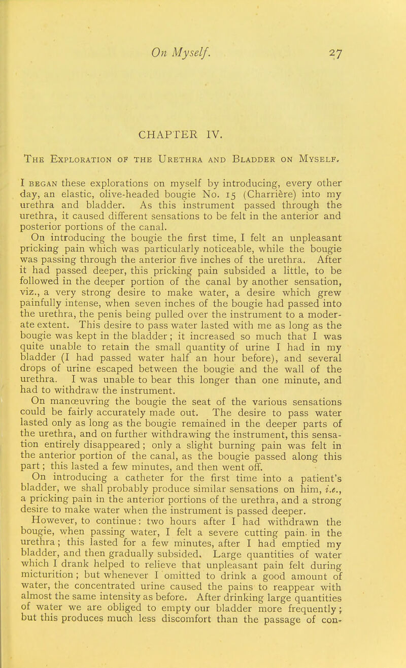 CHAPTER IV. The Exploration of the Urethra and Bladder on Myself. I began these explorations on myself by introducing, every other day, an elastic, olive-headed bougie No. 15 (Charriere) into my urethra and bladder. As this instrument passed through the urethra, it caused different sensations to be felt in the anterior and posterior portions of the canal. On introducing the bougie the first time, I felt an unpleasant pricking pain which was particularly noticeable, while the bougie was passing through the anterior five inches of the urethra. After it had passed deeper, this pricking pain subsided a little, to be followed in the deeper portion of the canal by another sensation, viz., a very strong desire to make water, a desire which grew painfully intense, when seven inches of the bougie had passed into the urethra, the penis being pulled over the instrument to a moder- ate extent. This desire to pass water lasted with me as long as the bougie was kept in the bladder; it increased so much that I was quite unable to retain the small quantity of urine I had in my bladder (I had passed water half an hour before), and several drops of urine escaped between the bougie and the wall of the urethra. I was unable to bear this longer than one minute, and had to withdraw the instrument. On manoeuvring the bougie the seat of the various sensations could be fairly accurately made out. The desire to pass water lasted only as long as the bougie remained in the deeper parts of the urethra, and on further withdrawing the instrument, this sensa- tion entirely disappeared; only a slight burning pain was felt in the anterior portion of the canal, as the bougie passed along this part; this lasted a few minutes, and then went off. On introducing a catheter for the first time into a patient's bladder, we shall probably produce similar sensations on him, i.e., a pricking pain in the anterior portions of the urethra, and a strong desire to make water when the instrument is passed deeper. However, to continue: two hours after I had withdrawn the bougie, when passing water, I felt a severe cutting pain, in the urethra; this lasted for a few minutes, after I had emptied my bladder, and then gradually subsided. Large quantities of water which I drank helped to relieve that unpleasant pain felt during micturition; but whenever I omitted to drink a good amount of water, the concentrated urine caused the pains to reappear with almost the same intensity as before. After drinking large quantities of water we are obliged to empty our bladder more frequently; but this produces much less discomfort than the passage of con-