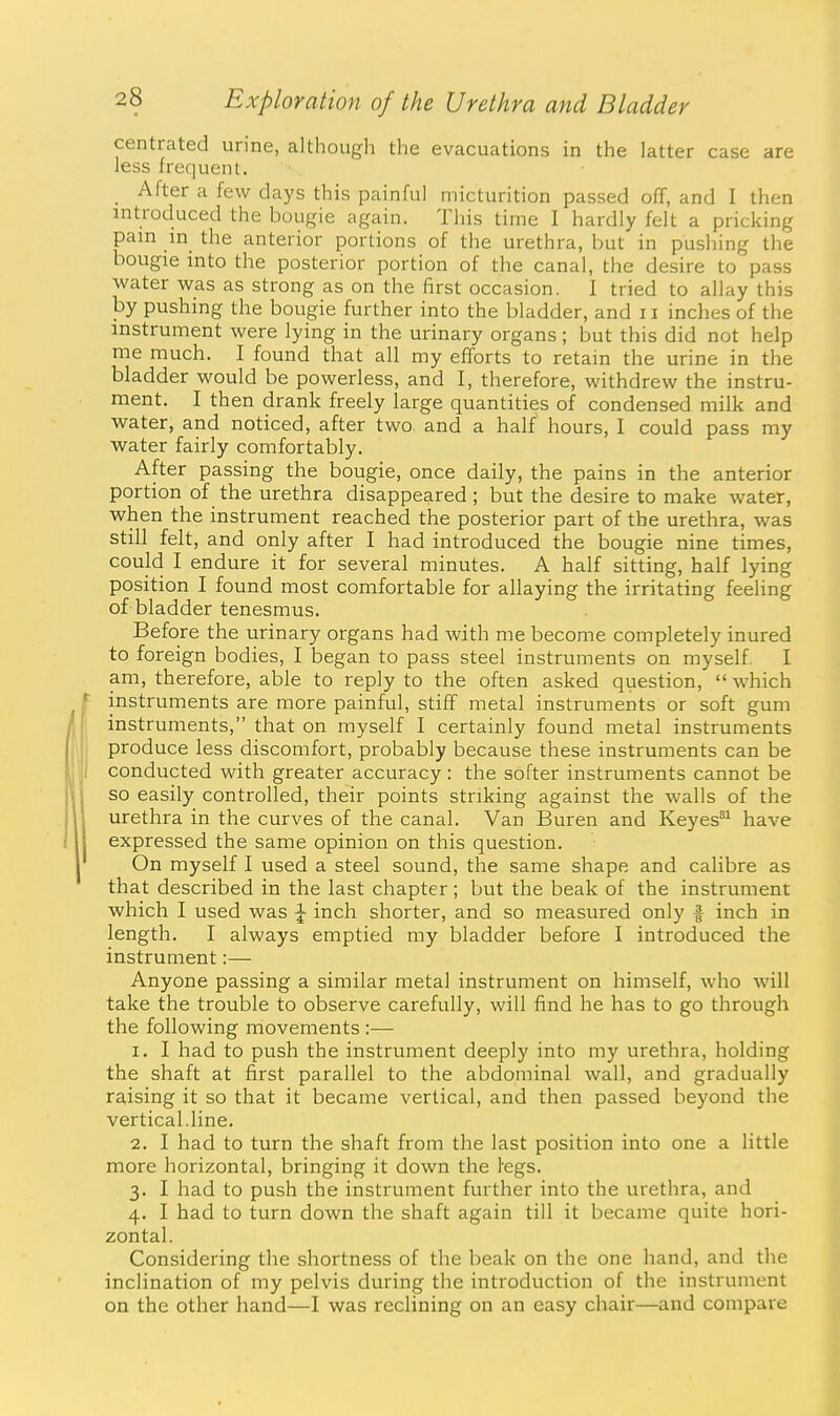 centrated urine, although the evacuations in the latter case are less frequent. _ After a few days this painful micturition passed off, and I then introduced the bougie again. This time I hardly felt a pricking pain in the anterior portions of the urethra, but in pushing the bougie into the posterior portion of the canal, the desire to pass ■water was as strong as on the first occasion. I tried to allay this by pushing the bougie further into the bladder, and 11 inches of the instrument were lying in the urinary organs ; but this did not help me much. I found that all my efforts to retain the urine in the bladder would be powerless, and I, therefore, withdrew the instru- ment. I then drank freely large quantities of condensed milk and water, and noticed, after two and a half hours, I could pass my water fairly comfortably. After passing the bougie, once daily, the pains in the anterior portion of the urethra disappeared ; but the desire to make water, when the instrument reached the posterior part of the urethra, was still felt, and only after I had introduced the bougie nine times, could I endure it for several minutes. A half sitting, half lying position I found most comfortable for allaying the irritating feeling of bladder tenesmus. Before the urinary organs had with me become completely inured to foreign bodies, I began to pass steel instruments on myself. I am, therefore, able to reply to the often asked question,  which instruments are more painful, stiff metal instruments or soft gum instruments, that on myself I certainly found metal instruments produce less discomfort, probably because these instruments can be conducted with greater accuracy: the softer instruments cannot be so easily controlled, their points striking against the walls of the urethra in the curves of the canal. Van Buren and Keyes^^ have expressed the same opinion on this question. On myself I used a steel sound, the same shape and calibre as that described in the last chapter; but the beak of the instrument which I used was ^ inch shorter, and so measured only f inch in length. I always emptied my bladder before I introduced the instrument:— Anyone passing a similar metal instrument on himself, who will take the trouble to observe carefully, will find he has to go through the following movements :— 1. I had to push the instrument deeply into my urethra, holding the shaft at first parallel to the abdominal wall, and gradually raising it so that it became vertical, and then passed beyond the vertical.line. 2. I had to turn the shaft from the last position into one a little more horizontal, bringing it down the legs. 3. I had to push the instrument further into the urethra, and 4. I had to turn down the shaft again till it became quite hori- zontal. Considering the shortness of the beak on the one hand, and the inclination of my pelvis during the introduction of the instrument on the other hand—I was reclining on an easy chair—and compare