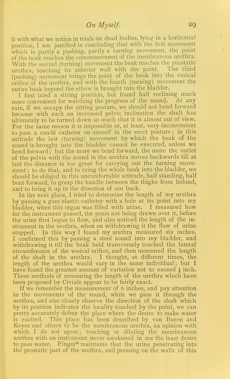 it with what we notice in trials on dead bodies, lying in a horizontal position, I am justified in concluding that with the first movement which is partly a pushing, partly a turning movement, the point of the beak reaches the commencement of the membranous urethra. With the second (turning) movement the beak reaches the prostatic urethra, touching its anterior wall with the point. The third (pushing) movement brings the point of the beak into the vesical orifice of the urethra, and with the fourth (turning) movement the entire beak beyond the elbow is brought into the bladder. I first tried a sitting position, but found half reclining much more convenient for watching the progress of the sound. At any rate, if we occupy the sitting posture, we should not bend forward because with such an increased pelvic inclination the shaft has ultimately to be turned down so much that it is almost out of view. For the same reason it is impossible or, at least, very inconvenient to pass a coude catheter on oneself in the erect posture; in this attitude the last (turning) movement by which the beak of the sound is brought into the bladder cannot be executed, unless we bend forward; but the more we bend forward, the more the outlet of the pelvis with the sound in the urethra moves backwards till at last the distance is too great for carrying out the turning move- ment ; to do that, and to bring the whole beak into the bladder, we should be obliged in this uncomfortable attitude, half standing, half bent forward, to grasp the handle between the thighs from behind, and to bring it up in the direction of our back. In the next place, I tried to determine the length of my urethra by passing a gum elastic catheter with a hole at its point into my bladder, when this organ was filled with urine. I measured how far the instrument passed, the penis not being drawn over it, before the urine first began to flow, and also noticed the length of the in- strument in the urethra, when on withdrawing it the flow of urine stopped. In this way I found my urethra measured six inches. I confirmed this by passing a steel sound into my bladder, and withdrawing it till the beak held transversely touched the lateral circumference of the vesical orifice, and then measured the length of the shaft in the urethra. I thought, at different times, the length of the urethra would vary in the same individual; but I have found the greatest amount of variation not to exceed ^ inch. These methods of measuring the length of the urethra which have been proposed by Civiale appear to be fairly exact. If we remember the measurement of 6 inches, and pay attention to the movements of the sound, while we pass it through the urethra, and also closely observe the direction of the shaft which by its position indicates the locality touched by the point, we can pretty accurately define the place where the desire to make water is excited. This place has been described by van Buren and Keyes and others to be the membranous urethra, an opinion with which I do not agree; touching or dilating the membranous urethra with an instrument never awakened in me the least desire to pass water. Finger'' maintains that the urine penetrating into the prostatic part of the urethra, and pressing on the walls of this