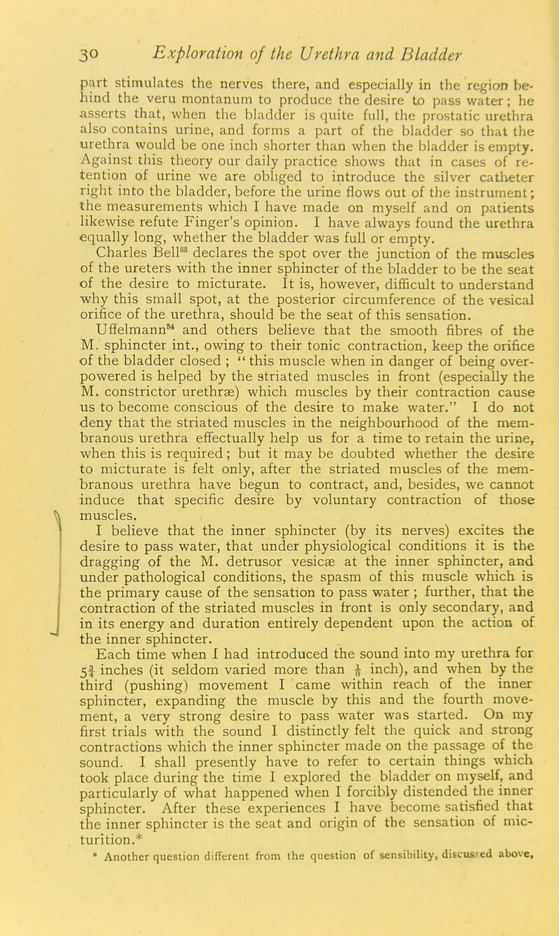 part stimulates the nerves there, and especially in the region be- hind the veru montanum to produce the desire to pass water; he asserts that, when the bladder is quite full, the prostatic urethra also contains urine, and forms a part of the bladder so that the urethra would be one inch shorter than when the bladder is empty. Against this theory our daily practice shows that in cases of re- tention of urine we are obliged to introduce the silver catheter right into the bladder, before the urine flows out of the instrument; the measurements which I have made on myself and on patients likewise refute Finger's opinion. I have always found the urethra equally long, whether the bladder was full or empty. Charles BelP^ declares the spot over the junction of the muscles of the ureters with the inner sphincter of the bladder to be the seat of the desire to micturate. It is, however, difficult to understand why this small spot, at the posterior circumference of the vesical orifice of the urethra, should be the seat of this sensation. Ufielmann'* and others believe that the smooth fibres of the M. sphincter int., owing to their tonic contraction, keep the orifice of the bladder closed ;  this muscle when in danger of being over- powered is helped by the striated muscles in front (especially the M. constrictor urethrae) which muscles by their contraction cause us to become conscious of the desire to make water. I do not deny that the striated muscles in the neighbourhood of the mem- branous urethra effectually help us for a time to retain the urine, when this is required; but it may be doubted whether the desire to micturate is felt only, after the striated muscles of the mem- branous urethra have begun to contract, and, besides, we cannot induce that specific desire by voluntary contraction of those muscles. I believe that the inner sphincter (by its nerves) excites the desire to pass water, that under physiological conditions it is the dragging of the M. detrusor vesicae at the inner sphincter, and under pathological conditions, the spasm of this muscle which is the primary cause of the sensation to pass water ; further, that the contraction of the striated muscles in front is only secondary, and in its energy and duration entirely dependent upon the action of the inner sphincter. Each time when I had introduced the sound into my urethra for 5f inches (it seldom varied more than a inch), and when by the third (pushing) movement I came within reach of the inner sphincter, expanding the muscle by this and the fourth move- ment, a very strong desire to pass water was started. On my first trials with the sound I distinctly felt the quick and strong contractions which the inner sphincter made on the passage of the sound. I shall presently have to refer to certain things which took place during the time I explored the bladder on myself, and particularly of what happened when I forcibly distended the inner sphincter. After these experiences I have become satisfied that the inner sphincter is the seat and origin of the sensation of mic- turition.* * Another question different from the question of sensibility, discussed above,