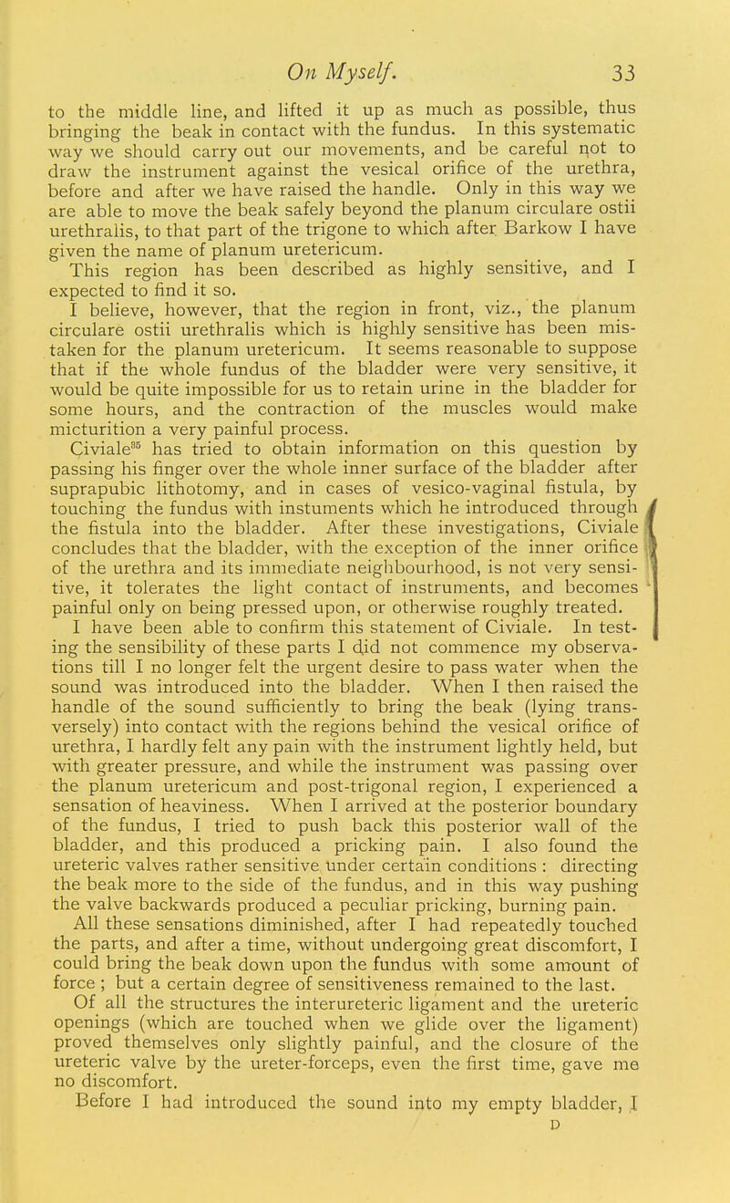 to the middle line, and lifted it up as much as possible, thus bringing the beak in contact with the fundus. In this systematic way we should carry out our movements, and be careful not to draw the instrument against the vesical orifice of the urethra, before and after we have raised the handle. Only in this way we are able to move the beak safely beyond the planum circulare ostii urethralis, to that part of the trigone to which after. Barkow I have given the name of planum uretericum. This region has been described as highly sensitive, and I expected to find it so. I believe, however, that the region in front, viz., the planum circulare ostii urethralis which is highly sensitive has been mis- taken for the planum uretericum. It seems reasonable to suppose that if the whole fundus of the bladder were very sensitive, it would be quite impossible for us to retain urine in the bladder for some hours, and the contraction of the muscles would make micturition a very painful process. Civiale^ has tried to obtain information on this question by passing his finger over the whole inner surface of the bladder after suprapubic lithotomy, and in cases of vesico-vaginal fistula, by touching the fundus with instuments which he introduced through the fistula into the bladder. After these investigations, Civiale concludes that the bladder, with the exception of the inner orifice of the urethra and its immediate neighbourhood, is not very sensi- tive, it tolerates the light contact of instruments, and becomes painful only on being pressed upon, or otherwise roughly treated. I have been able to confirm this statement of Civiale. In test- ing the sensibility of these parts I did not commence my observa- tions till I no longer felt the urgent desire to pass water when the sound was introduced into the bladder. When I then raised the handle of the sound sufficiently to bring the beak (lying trans- versely) into contact with the regions behind the vesical orifice of urethra, I hardly felt any pain with the instrument lightly held, but with greater pressure, and while the instrument was passing over the planum uretericum and post-trigonal region, I experienced a sensation of heaviness. When I arrived at the posterior boundary of the fundus, I tried to push back this posterior wall of the bladder, and this produced a pricking pain. I also found the ureteric valves rather sensitive under certain conditions : directing the beak more to the side of the fundus, and in this way pushing the valve backwards produced a peculiar pricking, burning pain. All these sensations diminished, after I had repeatedly touched the parts, and after a time, without undergoing great discomfort, I could bring the beak down upon the fundus with some amount of force ; but a certain degree of sensitiveness remained to the last. Of all the structures the interureteric ligament and the ureteric openings (which are touched when we glide over the ligament) proved themselves only slightly painful, and the closure of the ureteric valve by the ureter-forceps, even the first time, gave me no discomfort. Before I had introduced the sound into my empty bladder, ,1 D