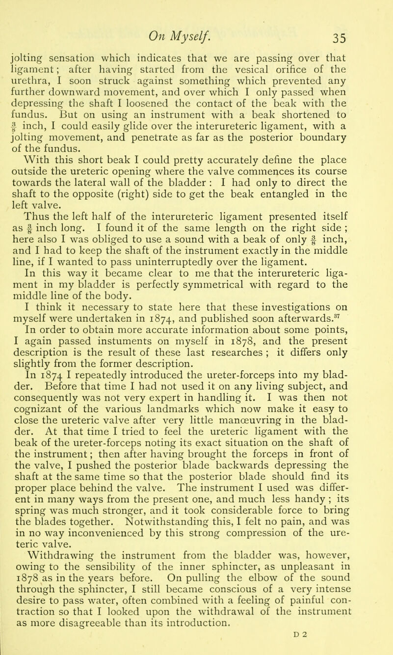 jolting sensation which indicates that we are passing over that h'gament; after having started from tlie vesical orifice of the urethra, I soon struck against something which prevented any- further downward movement, and over which I only passed when depressing the shaft I loosened the contact of the beak with the fundus. But on using an instrument with a beak shortened to f inch, I could easily glide over the interureteric ligament, with a jolting movement, and penetrate as far as the posterior boundary of the fundus. With this short beak I could pretty accurately define the place outside the ureteric opening where the valve commences its course towards the lateral wall of the bladder : I had only to direct the shaft to the opposite (right) side to get the beak entangled in the left valve. Thus the left half of the interureteric ligament presented itself as f inch long. I found it of the same length on the right side ; here also I was obliged to use a sound with a beak of only f inch, and I had to keep the shaft of the instrument exactly in the middle line, if I wanted to pass uninterruptedly over the ligament. In this way it became clear to me that the interureteric liga- ment in my bladder is perfectly symmetrical with regard to the middle line of the body. I think it necessary to state here that these investigations on myself were undertaken in 1874, and published soon aftervv^ards.^^ In order to obtain more accurate information about some points, I again passed instuments on myself in 1878, and the present description is the result of these last researches ; it differs only slightly from the former description. In 1874 I repeatedly introduced the ureter-forceps into my blad- der. Before that time I had not used it on any living subject, and consequently was not very expert in handling it. I was then not cognizant of the various landmarks which now make it easy to close the ureteric valve after very little manoeuvring in the blad- der. At that time I tried to feel the ureteric ligament with the beak of the ureter-forceps noting its exact situation on the shaft of the instrument; then after having brought the forceps in front of the valve, I pushed the posterior blade backwards depressing the shaft at the same time so that the posterior blade should find its proper place behind the valve. The instrument I used was differ- ent in many ways from the present one, and much less handy ; its spring was much stronger, and it took considerable force to bring the blades together. Notwithstanding this, I felt no pain, and was in no way inconvenienced by this strong compression of the ure- teric valve. Withdrawing the instrument from the bladder was, however, owing to the sensibility of the inner sphincter, as unpleasant in 1878 as in the years before. On pulling the elbow of the sound through the sphincter, I still became conscious of a very intense desire to pass water, often combined with a feeling of painful con- traction so that I looked upon the withdrawal of the instrument as more disagreeable than its introduction. D 2