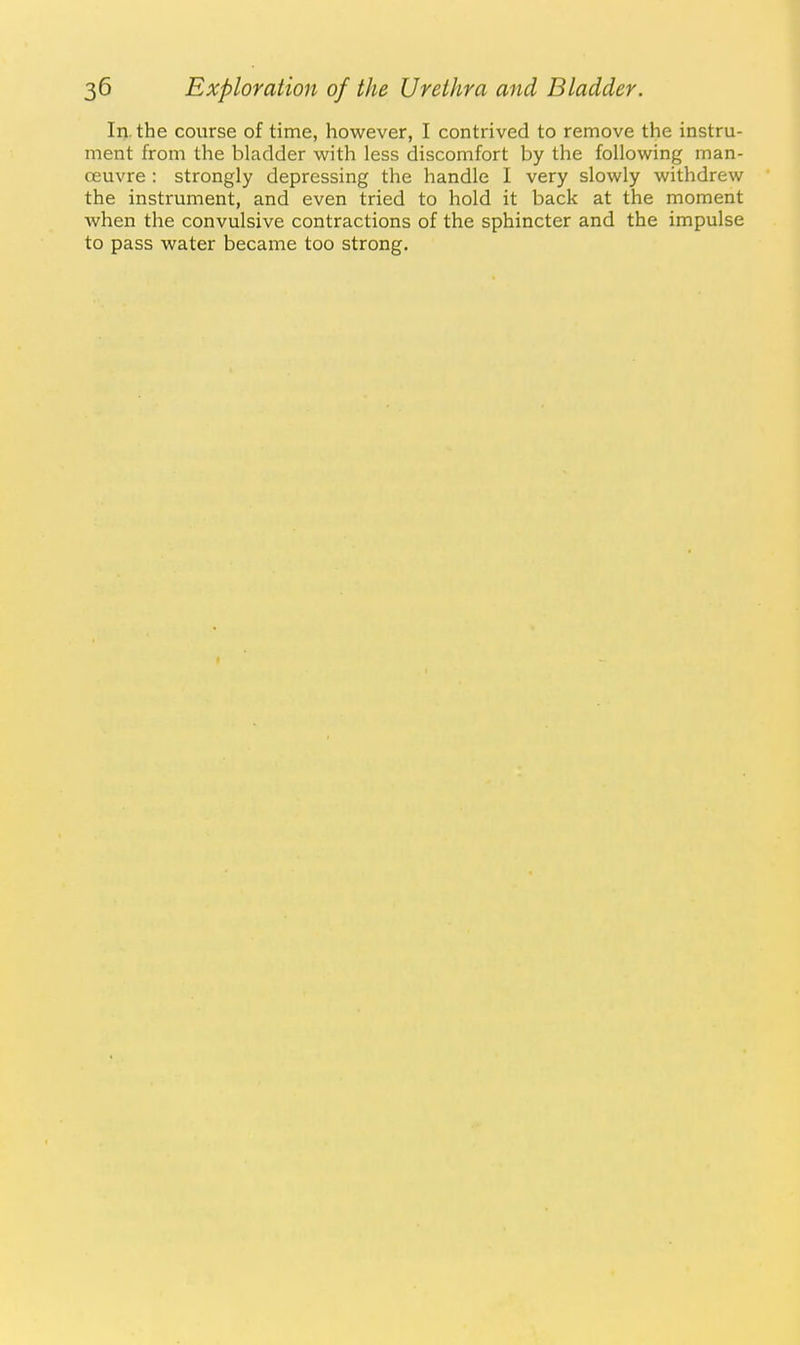 In. the course of time, however, I contrived to remove the instru- ment from the bladder with less discomfort by the following man- oeuvre : strongly depressing the handle I very slowly withdrew the instrument, and even tried to hold it back at the moment when the convulsive contractions of the sphincter and the impulse to pass water became too strong.