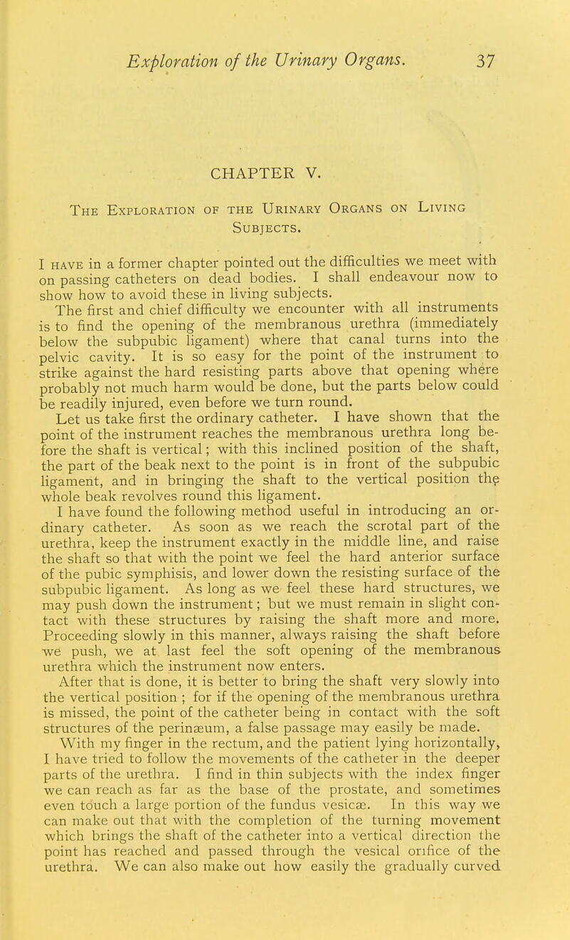 CHAPTER V. The Exploration of the Urinary Organs on Living Subjects. I HAVE in a former chapter pointed out the difficulties we meet with on passing catheters on dead bodies. I shall endeavour now to show how to avoid these in living subjects. The first and chief difficulty we encounter with all instruments is to find the opening of the membranous urethra (immediately below the subpubic ligament) where that canal turns into the pelvic cavity. It is so easy for the point of the instrument to strike against the hard resisting parts above that opening where probably not much harm would be done, but the parts below could be readily injured, even before we turn round. Let us take first the ordinary catheter. I have shown that the point of the instrument reaches the membranous urethra long be- fore the shaft is vertical; with this inclined position of the shaft, the part of the beak next to the point is in front of the subpubic ligament, and in bringing the shaft to the vertical position th? whole beak revolves round this ligament. I have found the following method useful in introducing an or- dinary catheter. As soon as we reach the scrotal part of the urethra, keep the instrument exactly in the middle line, and raise the shaft so that with the point we feel the hard anterior surface of the pubic symphisis, and lower down the resisting surface of the subpubic ligament. As long as we feel these hard structures, we may push down the instrument; but we must remain in slight con- tact with these structures by raising the shaft more and more. Proceeding slowly in this manner, always raising the shaft before we push, we at last feel the soft opening of the membranous urethra which the instrument now enters. After that is done, it is better to bring the shaft very slowly into the vertical position ; for if the opening of the membranous urethra is missed, the point of the catheter being in contact with the soft structures of the perinseum, a false passage may easily be made. With my finger in the rectum, and the patient lying horizontally, I have tried to follow the movements of the catheter in the deeper parts of the urethra. I find in thin subjects with the index finger we can reach as far as the base of the prostate, and sometimes even touch a large portion of the fundus vesicte. In this way we can make out that with the completion of the turning movement which brings the shaft of the catheter into a vertical direction the point has reached and passed through the vesical orifice of the urethra. We can also make out how easily the gradually curved