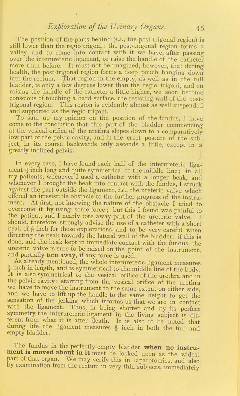 The position of the parts behind {i.e., the post-trigonal region) is still lower than the regio trigoni: the post-trigonal region forms a valley, and to come into contact with it we have, after passing over the interureteric ligament, to raise the handle of the catheter more than before. It must not be imagined, however, that during health, the post-trigonal region forms a deep pouch hanging down into the rectum. That region in the empty, as well as in the full bladder, is only a few degrees lower than the regio trigoni, and on raising the handle of the catheter a little higher, we soon become conscious of touching a hard surface, the resisting wall of the post- trigonal region. This region is evidently almost as well suspended and supported as the regio trigoni. To sum up my opinion on the position of the fundus, I have come to the conclusion that this part of the bladder commencing at the vesical orifice of the urethra slopes down to a comparatively low part of the pelvic cavity, and in the erect posture of the sub- ject, in its course backwards only ascends a little, except in a greatly inclined pelvis. \ 4 In every case, I have found each half of the interureteric liga- ment f inch long and quite symmetrical to the middle line ; in all my patients, whenever I used a catheter with a longer beak, and whenever I brought the beak into contact with the fundus, I struck against the part outside the ligament, i.e., the ureteric valve which offered an irresistible obstacle to the further progress of the instru- ment. At first, not knowing the nature of the obstacle I tried to overconie it by using some force ; but this I found was painful to the patient, and I nearly tore away part of the ureteric valve. I should, therefore, strongly advise the use of a catheter with a short beak of f inch for these explorations, and to be very careful when directing the beak towards the lateral wall of the bladder: if this is done, and the beak kept in immediate contact with the fundus, the ureteric valve is sure to be raised on the point of the instrument, and partially torn away, if any force is used. As already mentioned, the whole interureteric ligament measures I inch in length, and is symmetrical to the middle line of the body. It is also symmetrical to the vesical orifice of the urethra and in the pelvic cavity: starting from the vesical orifice of the urethra we have to move the instrument to the same extent on either side, and we have to lift up the handle to the same height to get the sensation of the jerking which informs us that we are in contact with the ligament. Thus, in being shorter and by its perfect symmetry the interureteric ligament in the living subject is dif- ferent from what it is after death. It is also to be noted that durmg life the ligament measures f inch in both the full and empty bladder. The fundus in the perfectly empty bladder when no instru- ment IS moved about in it must be looked upon as the widest part of that organ. We may verify this in laparotomies, and also by examination from the rectum in very thin subjects, immediately