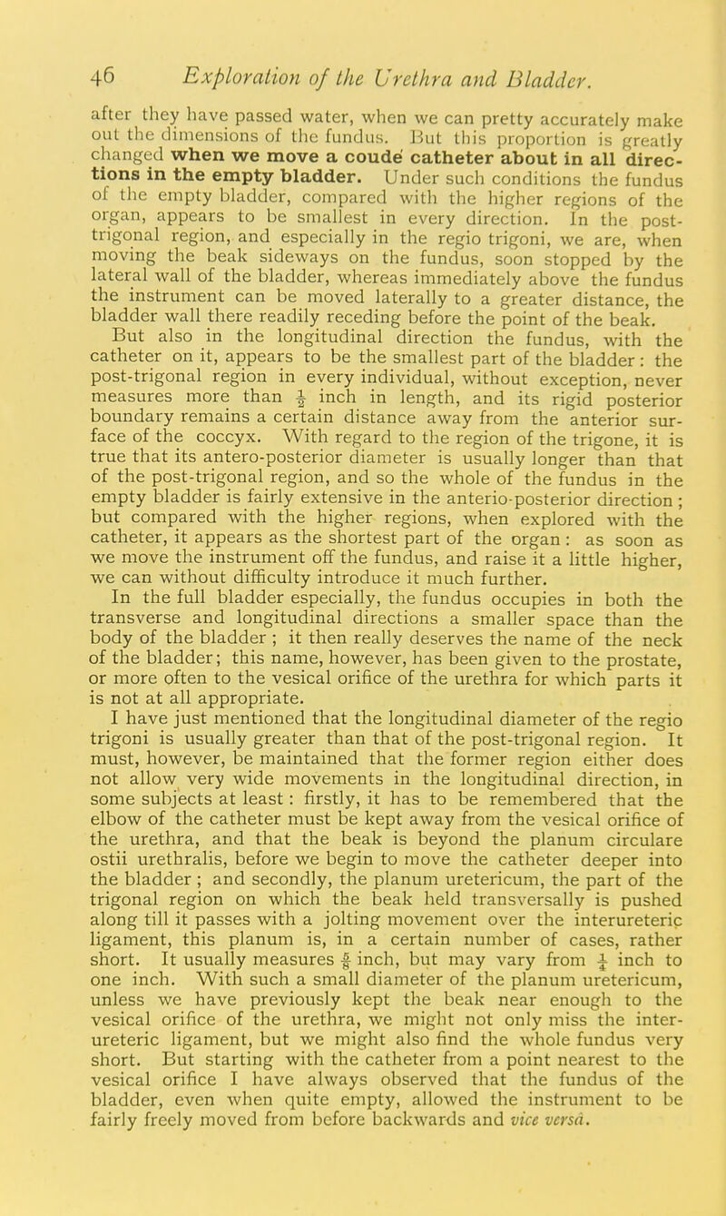after they have passed water, when we can pretty accurately make out the dimensions of the fundus. But this proportion is greatly changed when we move a coude catheter about in all direc- tions in the empty bladder. Under such conditions the fundus of the empty bladder, compared with the higher regions of the organ, appears to be smallest in every direction. In the post- trigonal region, and especially in the regio trigoni, we are, when moving the beak sideways on the fundus, soon stopped by the lateral wall of the bladder, whereas immediately above the fundus the instrument can be moved laterally to a greater distance, the bladder wall there readily receding before the point of the beak. But also in the longitudinal direction the fundus, with the catheter on it, appears to be the smallest part of the bladder: the post-trigonal region in every individual, without exception, never measures more than i inch in length, and its rigid posterior boundary remains a certain distance away from the anterior sur- face of the coccyx. With regard to the region of the trigone, it is true that its antero-posterior diameter is usually longer than that of the post-trigonal region, and so the whole of the fundus in the empty bladder is fairly extensive in the anterio-posterior direction ; but compared with the higher regions, when explored with the catheter, it appears as the shortest part of the organ : as soon as we move the instrument off the fundus, and raise it a little higher, we can without difficulty introduce it much further. In the full bladder especially, the fundus occupies in both the transverse and longitudinal directions a smaller space than the body of the bladder ; it then really deserves the name of the neck of the bladder; this name, however, has been given to the prostate, or more often to the vesical orifice of the urethra for which parts it is not at all appropriate. I have just mentioned that the longitudinal diameter of the regio trigoni is usually greater than that of the post-trigonal region. It must, however, be maintained that the former region either does not allow very wide movements in the longitudinal direction, in some subjects at least: firstly, it has to be remembered that the elbow of the catheter must be kept away from the vesical orifice of the urethra, and that the beak is beyond the planum circulare ostii urethralis, before we begin to move the catheter deeper into the bladder ; and secondly, the planum uretericum, the part of the trigonal region on which the beak held transversally is pushed along till it passes with a jolting movement over the interureteric ligament, this planum is, in a certain number of cases, rather short. It usually measures f inch, but may vary from A inch to one inch. With such a small diameter of the planum uretericum, unless we have previously kept the beak near enough to the vesical orifice of the urethra, we might not only miss the inter- ureteric ligament, but we might also find the whole fundus very short. But starting with the catheter from a point nearest to the vesical orifice I have always observed that the fundus of the bladder, even when quite empty, allowed the instrument to be fairly freely moved from before backwards and vice versa.