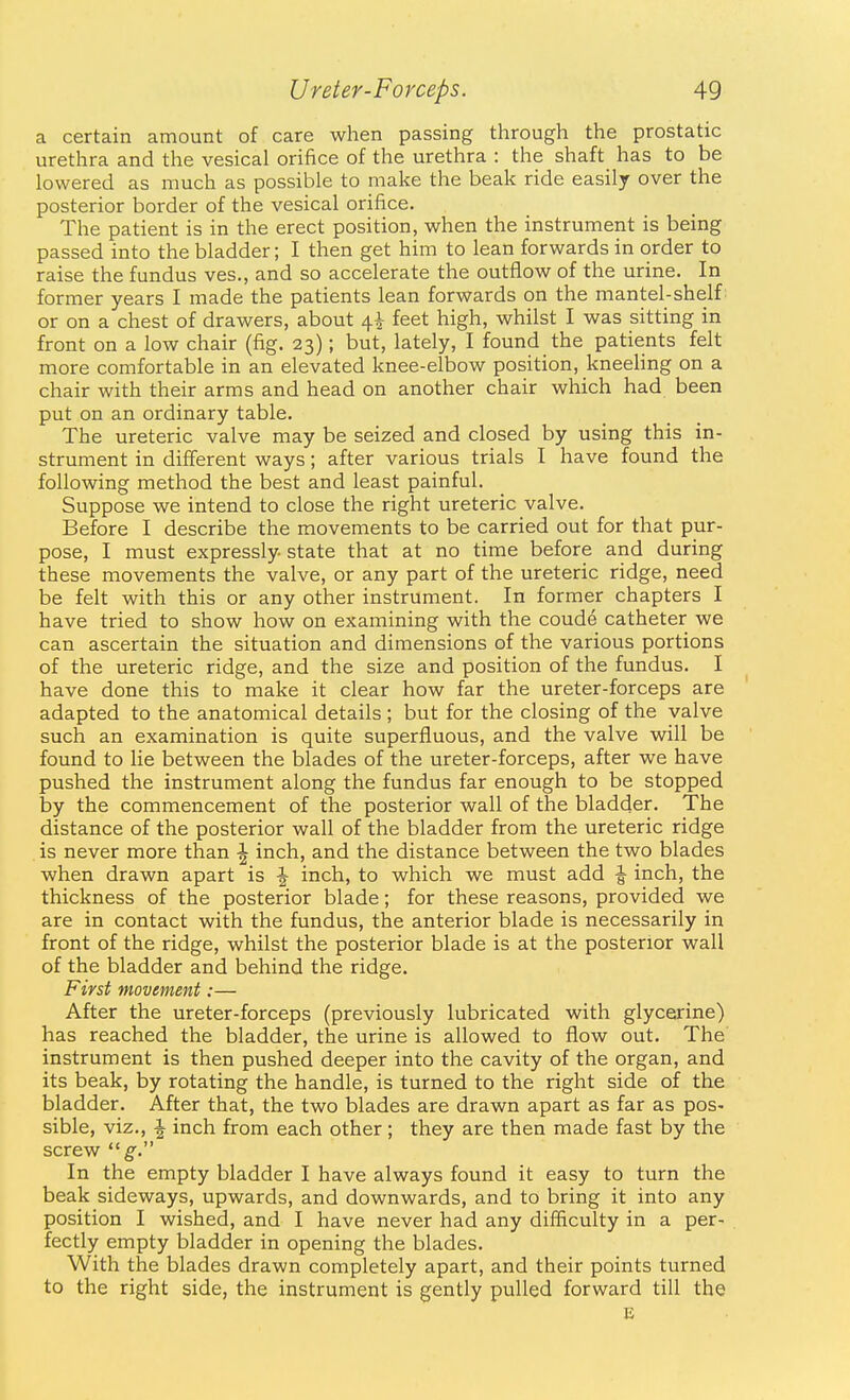 a certain amount of care when passing through the prostatic urethra and the vesical orifice of the urethra : the shaft has to be lowered as much as possible to make the beak ride easily over the posterior border of the vesical orifice. The patient is in the erect position, when the instrument is being passed into the bladder; I then get him to lean forwards in order to raise the fundus ves., and so accelerate the outflow of the urine. In former years I made the patients lean forwards on the mantel-shelf: or on a chest of drawers, about 4^ feet high, whilst I was sitting in front on a low chair (fig. 23); but, lately, I found the patients felt more comfortable in an elevated knee-elbow position, kneeHng on a chair with their arms and head on another chair which had been put on an ordinary table. The ureteric valve may be seized and closed by using this in- strument in different ways; after various trials I have found the following method the best and least painful. Suppose we intend to close the right ureteric valve. Before I describe the movements to be carried out for that pur- pose, I must expressly state that at no time before and during these movements the valve, or any part of the ureteric ridge, need be felt with this or any other instrument. In former chapters I have tried to show how on examining with the coude catheter we can ascertain the situation and dimensions of the various portions of the ureteric ridge, and the size and position of the fundus. I have done this to make it clear how far the ureter-forceps are adapted to the anatomical details ; but for the closing of the valve such an examination is quite superfluous, and the valve will be found to lie between the blades of the ureter-forceps, after we have pushed the instrument along the fundus far enough to be stopped by the commencement of the posterior wall of the bladder. The distance of the posterior wall of the bladder from the ureteric ridge is never more than \ inch, and the distance between the two blades when drawn apart is -J- inch, to which we must add ^ inch, the thickness of the posterior blade; for these reasons, provided we are in contact with the fundus, the anterior blade is necessarily in front of the ridge, whilst the posterior blade is at the posterior wall of the bladder and behind the ridge. First movement:— After the ureter-forceps (previously lubricated with glycerine) has reached the bladder, the urine is allowed to flow out. The instrument is then pushed deeper into the cavity of the organ, and its beak, by rotating the handle, is turned to the right side of the bladder. After that, the two blades are drawn apart as far as pos- sible, viz., -J inch from each other; they are then made fast by the screw  g. In the empty bladder I have always found it easy to turn the beak sideways, upwards, and downwards, and to bring it into any position I wished, and I have never had any difficulty in a per- fectly empty bladder in opening the blades. With the blades drawn completely apart, and their points turned to the right side, the instrument is gently pulled forward till the E