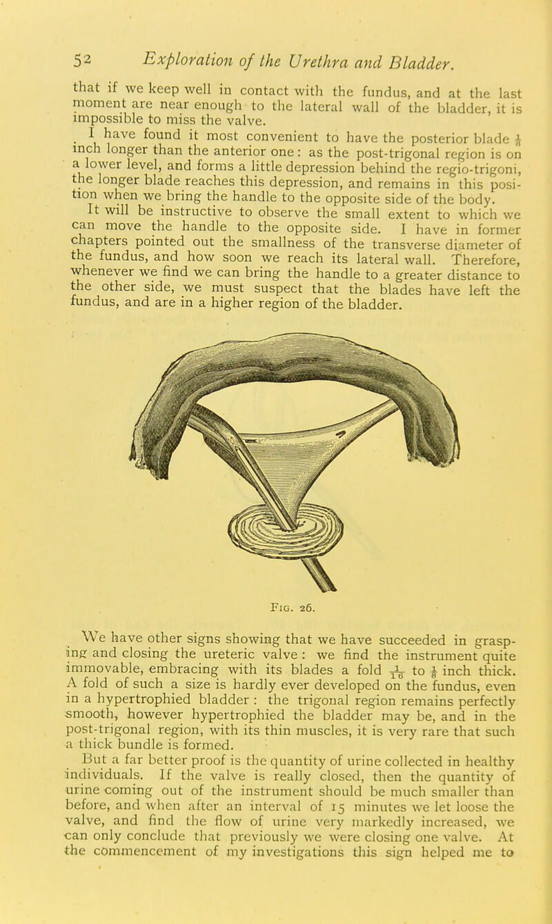 that if we keep well in contact with the fundus, and at the last moment are near enough to the lateral wall of the bladder, it is impossible to miss the valve. _ I have found it most convenient to have the posterior blade \ mch longer than the anterior one : as the post-trigonal region is on a lower level, and forms a httle depression behind the regio-trigoni, the longer blade reaches this depression, and remains in this posi- tion when we bring the handle to the opposite side of the body. It will be instructive to observe the small extent to which we can move the handle to the opposite side. I have in former chapters pointed out the smallness of the transverse diameter of the fundus, and how soon we reach its lateral wall. Therefore, whenever we find we can bring the handle to a greater distance to the other side, we must suspect that the blades have left the fundus, and are in a higher region of the bladder. Fig. 26. We have other signs showing that we have succeeded in grasp- •insr and closing the ureteric valve: we find the instrument quite immovable, embracing with its blades a fold to ^ inch thick. A fold of such a size is hardly ever developed on the fundus, even in a hypertrophied bladder : the trigonal region remains perfectly smooth, however hypertrophied the bladder may be, and in the post-trigonal region, with its thin muscles, it is very rare that such a thick bundle is formed. But a far better proof is the quantity of urine collected in healthy individuals. If the valve is really closed, then the quantity of urine coming out of the instrument should be much smaller than before, and when after an interval of 15 minutes we let loose the valve, and find the flow of urine very markedly increased, we •can only conclude that previously we were closing one valve. At the commencement of my investigations this sign helped me to