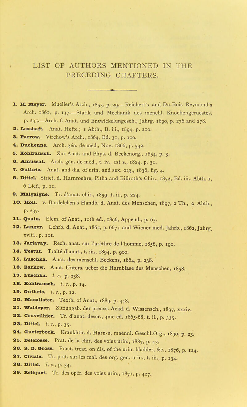 LIST OF AUTHORS MENTIONED IN THE PRECEDING CHAPTERS. 1. H. Meyer. Mueller's Arch., 1853, p. 29.—Reichert's and Du-Bois Reymond's Arch. 1861, p. 137.—Statik und Mechanik des menchl. Knochengeruestes, p. 295.—Arch. f. Anat. und Entwickelungesch., Jahrg. 1890, p. 276 and 278. 2. X.essliaft. Anat. Hefte ; i Abth., B. iii., 1894, p. 210. 3. Paj^ow. Virchow's Arch., 1864, Bd. 31, p. 100. 4. Duclienne. Arch. gen. de med., Nov. 1866, p. 542. 5. Kohlrausch. Zur Anat. and Phys. d. Beckenorg., 1854, p. 3. 6. Amussat. Arch. gen. de med., t. iv., ist s., 1824, p. 31. 7. Gutlirie. Anat. and dis. of urin. and sex. org., 1836, fig. 4. 8. Dittel. Strict, d. Harnroehre, Pitha and Billroth's Chir., 1872, Bd. iii., Abth, i, 6 Lief., p. II. 9. nialgaigne. Tr. d'anat. chir., 1859, t. ii., p. 224. 10. HoU. V. Bardeleben's Handb. d. Anat. des Menschen, 1897, 2 Th., 2 Abth., P- 237- 11. Qualn. Elem. of Anat., loth ed., i8g6, Append., p. 65. 12. X.anger. Lehrb. d. Anat., 1865, p. 667; and Wiener med. Jahrb., 1862, Jahrg. xviii., p. iix. 13. Jaxjavay. Rech. anat. sur I'urethre de I'homme, 1856, p. igi. 14. Testut. Traite d'anat., t. iii., 1894, p. 900. 15. lauschlca. Anat. des menschl. Beckens, 1864, p. 238. 16. Barkow. Anat. Unters. ueber die Harnblase des Menschen, 1858. 17. Xiuscbka. I. c, p. 238. IB. KoblxauBCli. I. c, p. 14. 10. Gutlirie. I. c, p. 12. 20. MacaUster. Textb. of Anat., 1889, p. 448. 21. Waldeyer. Zitzungsb. der preuss. Acad. d. Wissensch., 1897, xxxiv. 22. CruveUhier. Tr. d'anat. descr., 4me ed. 1865-68, t. ii., p. 335. 23. Dittel. I. c, p. 35. 24. Gueterbock. Krankhtn, d. Harn-u. maennl. Geschl-Org., 1890, p. 23. 25. Delefosse. Prat, de la chir. des voies urin., 1887, p. 43. 26. s. D. Gross. Pract. treat, on dis. of the urin. bladder, &c., 1876, p. 124. 27. Civiale. Tr. prat, sur les mal. des org. gen.-urin., t. iii., p. 134, 28. Dittel. I. c, p. 34. 29. ReUquet. Tr. des oper. des voies urin., 1871, p. 427.