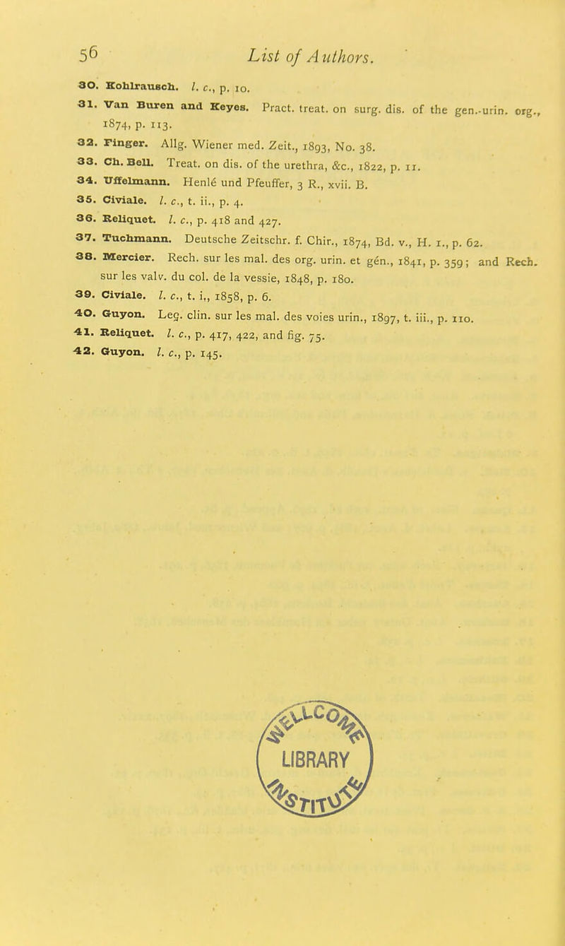 ao. Kohlrausch. /. c, p. lo. 31. Van Buren and Keyes. Pract. treat, on surg. dis. of the gen.-uiin. org. 1874, p. 113. 32. Finger. Allg. Wiener med. Zeit., 1893, No. 38. 33. Ch. BeU. Treat, on dis. of tlie urethra, &c., 1822, p. 11. 34. Uffelmann. Henl6 und PfeuiTer, 3 R., xvii. B. 35. Civiale. I. c, t. ii., p. 4. 36. KeUquet. /. c, p. 418 and 427. 37. Tuchmann. Deutsche Zeitschr. f. Chin, 1874, Bd. v., H. i., p. 62. 38. nxercier. Rech. sur les mal. des org. urin. et g6n., 1841, p. 359; and Rech. sur les valv. du col. de la vessie, 1848, p. 180. 39. Civiale. I. c, t. i„ 1858, p. 6. 40. Guyon. Leg. clin. sur les mal. des voies urin., 1897, t- i'i-. P- o. 41. Reliquet. I. c, p. 417, 422, and fig. 75. ■42, Guyon. I. c, p. 145,